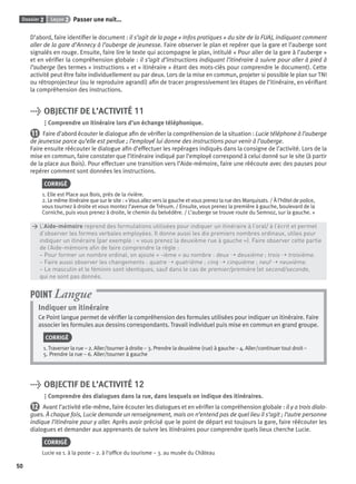Dossier 2 Leçon 2 Passer une nuit…
50
D’abord, faire identiﬁer le document : il s’agit de la page « Infos pratiques » du site de la FUAJ, indiquant comment
aller de la gare d’Annecy à l’auberge de jeunesse. Faire observer le plan et repérer que la gare et l’auberge sont
signalés en rouge. Ensuite, faire lire le texte qui accompagne le plan, intitulé « Pour aller de la gare à l’auberge »
et en vériﬁer la compréhension globale : il s’agit d’instructions indiquant l’itinéraire à suivre pour aller à pied à
l’auberge (les termes « instructions » et « itinéraire » étant des mots-clés pour comprendre le document). Cette
activité peut être faite individuellement ou par deux. Lors de la mise en commun, projeter si possible le plan sur TNI
ou rétroprojecteur (ou le reproduire agrandi) aﬁn de tracer progressivement les étapes de l’itinéraire, en vériﬁant
la compréhension des instructions.
> OBJECTIF DE L’ACTIVITÉ 11
Comprendre un itinéraire lors d’un échange téléphonique.
11 Faire d’abord écouter le dialogue aﬁn de vériﬁer la compréhension de la situation : Lucie téléphone à l’auberge
de jeunesse parce qu’elle est perdue ; l’employé lui donne des instructions pour venir à l’auberge.
Faire ensuite réécouter le dialogue aﬁn d’effectuer les repérages indiqués dans la consigne de l’activité. Lors de la
mise en commun, faire constater que l’itinéraire indiqué par l’employé correspond à celui donné sur le site (à partir
de la place aux Bois). Pour effectuer une transition vers l’Aide-mémoire, faire une réécoute avec des pauses pour
repérer comment sont données les instructions.
CORRIGÉ
1. Elle est Place aux Bois, près de la rivière.
2. Le même itinéraire que sur le site : «Vous allez vers la gauche et vous prenez la rue des Marquisats. / À l’hôtel de police,
vous tournez à droite et vous montez l’avenue de Trésum. / Ensuite, vous prenez la première à gauche, boulevard de la
Corniche, puis vous prenez à droite, le chemin du belvédère. / L’auberge se trouve route du Semnoz, sur la gauche. »
> L’Aide-mémoire reprend des formulations utilisées pour indiquer un itinéraire à l’oral/ à l’écrit et permet
> d’observer les formes verbales employées. Il donne aussi les dix premiers nombres ordinaux, utiles pour
> indiquer un itinéraire (par exemple : « vous prenez la deuxième rue à gauche »). Faire observer cette partie
> de l’Aide-mémoire aﬁn de faire comprendre la règle :
> – Pour former un nombre ordinal, on ajoute « -ième » au nombre : deux ➝ deuxième ; trois ➝ troisième.
> – Faire aussi observer les changements : quatre ➝ quatrième ; cinq ➝ cinquième ; neuf ➝ neuvième.
> – Le masculin et le féminin sont identiques, sauf dans le cas de premier/première (et second/seconde,
> qui ne sont pas donnés.
Indiquer un itinéraire
Ce Point langue permet de vériﬁer la compréhension des formules utilisées pour indiquer un itinéraire. Faire
associer les formules aux dessins correspondants. Travail individuel puis mise en commun en grand groupe.
CORRIGÉ
1. Traverser la rue – 2. Aller/tourner à droite – 3. Prendre la deuxième (rue) à gauche – 4. Aller/continuer tout droit –
5. Prendre la rue – 6. Aller/tourner à gauche
POINT Langue
> OBJECTIF DE L’ACTIVITÉ 12
Comprendre des dialogues dans la rue, dans lesquels on indique des itinéraires.
12 Avant l’activité elle-même, faire écouter les dialogues et en vériﬁer la compréhension globale : il y a trois dialo-
gues. À chaque fois, Lucie demande un renseignement, mais on n’entend pas de quel lieu il s’agit ; l’autre personne
indique l’itinéraire pour y aller. Après avoir précisé que le point de départ est toujours la gare, faire réécouter les
dialogues et demander aux apprenants de suivre les itinéraires pour comprendre quels lieux cherche Lucie.
CORRIGÉ
Lucie va 1. à la poste – 2. à l’ofﬁce du tourisme – 3. au musée du Château
P001-256-9782011558162.indb 50P001-256-9782011558162.indb 50 30/07/12 12:1030/07/12 12:10
 