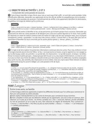 Dossier 2Leçon 3Bons baisers de…
53
> OBJECTIF DES ACTIVITÉS 1, 2 ET 3
Comprendre des cartes postales de vacances.
1 Faire d’abord identiﬁer le type d’écrit, pour cela un seul coup d’œil sufﬁt : ce sont des cartes postales. Cette
identiﬁcation effectuée, demander aux apprenants de les lire aﬁn de vériﬁer la compréhension de la situation :
ce sont des cartes postales de vacances. L’activité permet de vériﬁer si les apprenants identiﬁent le destinataire,
l’expéditeur et le type de relation qu’il y a entre eux.
CORRIGÉ
Carte a : Annie écrit à sa mère = relation familiale – Carte b : Catherine écrit à des collègues (« les ﬁlles » + adresse
professionnelle sur la carte) = relation professionnelle – Carte c : Monique écrit à Max = relation amicale
2 Cette activité amène à identiﬁer le lieu où les personnes qui écrivent passent leurs vacances. Demander aux
apprenants de relire les cartes postales et de désigner pour chacune la photo ﬁgurant sur le recto. Faire justiﬁer
les réponses en citant les indices contenus dans les textes (il s’agit juste de citer quelques mots, pour la plupart
transparents comme « pyramides » ou des lieux très connus comme « Central Park »). On peut aller plus loin en
demandant d’identiﬁer les lieux concernés par les autres photos (photo 3 : Venise ; photo 5 : la Chine).
CORRIGÉ
Carte a : Égypte (photo 4) ; indices sur la carte : pyramides, souk – carte b : États-Unis (photo 1) ; indices : Central Park –
carte c : Brésil (photo 2) ; indices : Amazonie, carnaval, samba.
3 Il s’agit ici de faire repérer l’essentiel des informations contenues dans les cartes. Pour cela, renforcer à l’oral
la consigne donnée dans le livre de l’élève : le lieu = où la personne se trouve, ce qu’on apprend sur son voyage ou
sur la ville/le pays visité ; les activités = ce qu’elle fait ; les impressions = ce qu’elle ressent ; le temps = la météo.
Diviser la classe en petits groupes : chaque groupe doit trouver un ou deux types d’informations. La mise en com-
mun peut se faire sous forme de tableau à double entrée puis faire observer les différentes manières employées
pour parler du lieu, des activités, des impressions et de la météo. Cela sera repris dans l’Aide-mémoire et aidera
les apprenants lorsqu’ils auront à rédiger une carte postale en ﬁn de leçon.
CORRIGÉ
1. Le lieu : a. « Je suis aujourd’hui devant les pyramides. » – b. « Imaginez l’avenue la plus chic du monde… Imaginez
les restaurants : toutes les cuisines du monde ! Imaginez l’architecture… » – c. « Deuxième ville dans cet immense
pays. Hier, l’Amazonie, aujourd’hui une magniﬁque plage. »
2. Les activités : a. « Demain, je fais du shopping dans un souk. » – b. « Je marche beaucoup, je visite les musées, je
me promène dans Central Park… Tout à l’heure, je visite Chinatown ! » – c. « Le carnaval commence demain. Quatre
jours de samba non-stop ! »
3. Les impressions : a. « C’est extraordinaire ! » – b. « J’adore cette ville ! » (+ la répétition de « Imaginez » et les
points d’exclamation qui indiquent l’enthousiasme) – c. « C’est un pays de contrastes ! » (+ l’emploi des adjectifs
« immense », « magniﬁque » qui indiquent l’enthousiasme).
4. Le temps : a. « il fait très chaud dans ce pays : 36° ! » – b. Pas d’information sur la météo. c. « Et il fait beau ».
Écrire à ses amis, sa famille
Ce Point langue amène les apprenants à repérer les différentes formules que l’on utilise pour commencer et
ﬁnir une carte postale (ou lettre amicale).
a) Faire repérer individuellement sur les cartes les formules pour commencer et pour terminer.
b) Faire compléter la liste avec les éléments relevés par les apprenants. Lors de la mise en commun, faire
observer sur le plan de la forme : les formes variables de « cher » (masculin, féminin, pluriel) précédées
ou non du possessif. Et sur le plan du sens, faire observer les degrés de familiarité. Pour commencer :
« coucou », « salut les ﬁlles ». Pour ﬁnir, du plus au moins familier : « bisous » ➝ « bises » ➝ « je t’embrasse »
➝ « amitiés/amicalement ».
CORRIGÉ
a) Pour commencer : a. « Chère maman » – b. « Salut les ﬁlles ! » – c. « Cher Max » ; Pour terminer : a. « Bisous » –
b. « Bises » – c. « Je t’embrasse »
b) Pour commencer : « Chers amis » – « Coucou » – « Ma chère Sonia » – « Mon cher Paul » ; Pour terminer :
« Amicalement » – « Amitiés »
POINT Langue
P001-256-9782011558162.indb 53P001-256-9782011558162.indb 53 30/07/12 12:1030/07/12 12:10
 