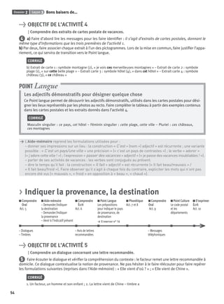 Dossier 2 Leçon 3 Bons baisers de…
54
> OBJECTIF DE L’ACTIVITÉ 4
Comprendre des extraits de cartes postale de vacances.
4 a) Faire d’abord lire les messages pour les faire identiﬁer : il s’agit d’extraits de cartes postales, donnant le
même type d’informations que les trois premières de l’activité 1.
b) Par deux, faire associer chaque extrait à l’un des pictogrammes. Lors de la mise en commun, faire justiﬁer l’appa-
riement, ce qui servira de transition vers le Point langue.
CORRIGÉ
b) Extrait de carte 1 : symbole montagne (2), « je vois ces merveilleuses montagnes » – Extrait de carte 2 : symbole
plage (1), « sur cette belle plage » – Extrait carte 3 : symbole hôtel (4), « dans cet hôtel » – Extrait carte 4 : symbole
château (3), « ce château »
Les adjectifs démonstratifs pour désigner quelque chose
Ce Point langue permet de découvrir les adjectifs démonstratifs, utilisés dans les cartes postales pour dési-
gner les lieux représentés par les photos au recto. Faire compléter le tableau à partir des exemples contenus
dans les cartes postales et les extraits donnés dans l’activité 4.
CORRIGÉ
Masculin singulier : ce pays, cet hôtel – Féminin singulier : cette plage, cette ville – Pluriel : ces châteaux,
ces montagnes
POINT Langue
> L’Aide-mémoire reprend les formulations utilisées pour :
> – donner ses impressions sur un lieu : la construction « C’est + (nom +) adjectif » est récurrente ; une variante
> possible : « C’est un pays/une ville + une précision » (« c’est un pays de contrastes ») ; le verbe « adorer »
> (« j’adore cette ville ! ») ; l’expression « passer des vacances + adjectif » (« je passe des vacances inoubliables ! »).
> – parler de ses activités de vacances : les verbes sont conjugués au présent.
> – dire le temps qu’il fait : la construction « Il fait + adjectif » est récurrente (« Il fait beau/mauvais » /
> « Il fait beau/froid »). Faire observer qu’il s’agit à chaque fois du contraire, expliciter les mots qui n’ont pas
> encore été vus (« mauvais », « froid » en opposition à « beau », « chaud »).
> Indiquer la provenance, la destination
Comprendre
Oral
Act. 5
Aide-mémoire
– Demander/Indiquer
la destination
– Demander/Indiquer
la provenance
– Venir à l’indicatif présent
Comprendre
Écrit
Act. 6
Point Langue
Les prépositions
pour indiquer le pays
de provenance, de
destination
> S’exercer n° 16
Phonétique
Act. 7 et 8
Comprendre
Oral
Act. 9
Point Culture
Le code postal
et les
départements
S’exprimer
Écrit
Act. 10
– Dialogues – Avis de lettres – Messages
– Timbres recommandées téléphoniques
> OBJECTIF DE L’ACTIVITÉ 5
Comprendre un dialogue concernant une lettre recommandée.
5 Faire écouter le dialogue et vériﬁer la compréhension du contexte : le facteur remet une lettre recommandée à
domicile. Ce dialogue contextualise la notion de provenance. Ne pas hésiter à le faire réécouter pour faire repérer
les formulations suivantes (reprises dans l’Aide-mémoire) : « Elle vient d’où ? » ; « Elle vient de Chine ».
CORRIGÉ
1. Un facteur, un homme et son enfant ; 2. La lettre vient de Chine – timbre a
P001-256-9782011558162.indb 54P001-256-9782011558162.indb 54 30/07/12 12:1030/07/12 12:10
 