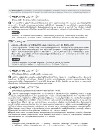 Dossier 2Leçon 3Bons baisers de…
55
> L’Aide-mémoire reprend les formulations utilisées pour demander/indiquer la destination et la provenance.
> Il donne aussi la conjugaison au présent de l’indicatif du verbe « venir », utilisé pour indiquer la provenance.
> OBJECTIF DE L’ACTIVITÉ 6
Comprendre des avis de lettres recommandées.
6 Faire identiﬁer le type d’écrit : ce sont des avis de lettres recommandées. Faire observer la partie complétée
de ces avis et demander combien de parties sont repérables. Il y a deux parties bien distinctes : les coordonnées
de l’expéditeur (celui qui écrit) et celles du destinataire (celui qui va recevoir le courrier). Pour effectuer l’activité
en grand groupe, demander où habitent les expéditeurs (en France) et où habitent les destinataires (à l’étranger).
CORRIGÉ
Provenance : les trois lettres viennent de France. La lettre 1 vient de Montrouge ; la lettre 2 vient de Bordeaux et la
lettre 3 vient de Paris. – Destination : la lettre 1 est adressée aux États-Unis, la lettre 2 en Italie, la lettre 3 au Brésil.
Les prépositions pour indiquer le pays de provenance, de destination
Ce Point langue amène à conceptualiser l’utilisation des prépositions pour indiquer le pays de provenance et
de destination. Faire remarquer que les pays indiquant la provenance sont tous précédés de la préposition
« de » ou d’un article contracté (puisqu’on dit « venir de »). Ensuite, faire observer la destination (« la lettre
est adressée » qui peut être reformulée en classe par « la lettre va »). Faire comprendre et énoncer la règle
en faisant compléter le tableau.
CORRIGÉ
Indiquer la provenance : du Portugal, d’Espagne, d’Équateur, de Pologne, des Pays-Bas.
Indiquer la destination : au Japon, en Angleterre, en Iran, en Tunisie, aux Philippines.
POINT Langue
> OBJECTIF DE L’ACTIVITÉ 7
Phonétique : l’élision (de/d’) avec les noms de pays.
7 L’activité propose de rendre plus audible le phénomène d’élision : la voyelle « e » de la préposition « de » ou la
voyelle « u » de l’article contracté « du » disparaît devant les noms de pays qui commencent par une voyelle. Faire
écouter puis répéter chaque question. Il est possible d’envisager de faire répondre aux questions. Les apprenants
répondent en choisissant l’un des deux pays de provenance.
> OBJECTIF DE L’ACTIVITÉ 8
Phonétique : syllabation et accentuation de la dernière syllabe.
8 L’activité vise à faire prendre conscience aux apprenants du rythme en français. La chaîne parlée se découpe
en groupes, composés de syllabes, alors qu’à l’écrit, les phrases sont composées de mots. Dans l’objectif d’obtenir
une prononciation respectant le schéma rythmico-mélodique du français, il paraît donc important de faire comparer
à l’apprenant débutant un énoncé écrit et le même énoncé oralisé. Ainsi il se rend compte qu’on ne dit pas les mots
de façon distincte à l’oral, mais que les énoncés sont composés de syllabes, ayant toutes la même durée, sauf la
dernière, qui est accentuée et qui est deux fois plus longue que les autres. Ces syllabes sont enveloppées dans un
schéma mélodique montant ou descendant selon que le groupe est un groupe rythmique ou un groupe de soufﬂe.
a) Faire observer l’énoncé donné en demandant de compter les mots écrits, puis à l’écoute faire compter les syllabes.
b) Faire observer que la dernière syllabe est plus longue (ou « s’entend mieux »).
c) Faire écouter chaque phrase en laissant le temps aux apprenants de compter les syllabes entendues. Proposer
une deuxième écoute de l’ensemble sans pause pour vériﬁcation. Après la correction, faire répéter les énoncés en
veillant à la tenue des syllabes et à l’allongement de la dernière.
CORRIGÉ
b) La dernière syllabe est accentuée : « -tôt ». c) 1. 3 syllabes – 2. 4 syllabes ; 3. 6 syllabes ; 4. 5 syllabes ; 5. 3 syllabes ;
6. 3 syllabes ; 7. 5 syllabes. Accentuation sur « -mis » ; « -lie » ; « -naire » ; « -tos » ; « l’heure » ; « -dresse » ; « -âtre ».
P001-256-9782011558162.indb 55P001-256-9782011558162.indb 55 30/07/12 12:1030/07/12 12:10
 