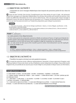 Dossier 2 Leçon 3 Bons baisers de…
56
> OBJECTIF DE L’ACTIVITÉ 9
Comprendre de courts messages téléphoniques dans lesquels des personnes parlent de leur retour de
vacances.
9 Avant de faire l’activité, faire écouter l’enregistrement pour faire deviner de quoi il s’agit : des personnes
laissent des messages sur le répondeur téléphonique d’un ami pour dire qu’elles sont rentrées de vacances. Faire
repérer les différentes informations lors d’une seule et même écoute : faire une pause après chaque message et
demander à chacun de noter les réponses pour les questions 1 et 2. Proposer une dernière écoute pour la mise en
commun qui sera l’occasion de revenir sur l’emploi des prépositions pour indiquer la provenance.
CORRIGÉ
1. 1. Elle rentre du Canada. 2. Elle vient du Sénégal. (justiﬁcation : Dakar) 3. Il rentre d’Égypte. (justiﬁcation : le Nil,
les pyramides) 4. Elle vient d’Italie.
2. Pour dire le sentiment de chaque personne, il y a des indices verbaux ou non verbaux (le ton). 1. Elle est contente J.
2. Elle est triste L. 3. Il est content J. 4. Elle est triste L.
Le code postal et les départements
Ce Point culture permet de comprendre comment on libelle une adresse en France ; il s’agit aussi d’aborder de
manière simple le découpage administratif, par le biais du code postal. À partir de l’observation des adresses
des expéditeurs et de la carte de France, faire compléter la règle de composition du code postal.
NB : Le code postal de Paris pourra être travaillé quand la notion d’arrondissement aura été expliquée
(cf. Carnet de voyage p. 57).
CORRIGÉ
A. Carte 1 : adresse en banlieue parisienne – Carte 2 : adresse en province – Carte 3 : adresse à Paris.
B. Le code postal est composé de cinq chiffres ; les deux premiers chiffres correspondent au numéro du département.
POINT Cultur
> OBJECTIF DE L’ACTIVITÉ 10
Transférer les acquis en écrivant une carte postale de vacances.
10 Ce travail de production écrite s’effectue individuellement. Demander à chaque apprenant d’imaginer un(e)
ami(e) qui habite en France et de choisir son lieu d’habitation comme indiqué dans la consigne. Chacun doit ensuite
imaginer le lieu, les activités de ses vacances pour ensuite rédiger la carte postale et indiquer toutes ces informations.
Corrigés S’exercer • Leçon 3
13. À titre indicatif : un timbre – une carte postale – une lettre – le destinataire – l’expéditeur – le code postal
14. 1. Bonjour, monsieur ! (préciser que « bonjour » – sans « monsieur » – s’utilise dans les mails) – 2. Au revoir ! (préciser que cela
ne s’utilise pas à l’écrit)
15. 1. cette maison – 2. cette avenue – 3- ces marchés – 4. cet hôtel – 5. ce ciel bleu / ce soleil – 6. cet endroit / ce parc –
7. ces ﬂeurs / ces couleurs – 8. cette jolie église
16. 1. L’avion vient du Japon et va en Grèce. – 2. L’avion vient d’Allemagne et va au Brésil. – 3. L’avion vient de France et va
en Écosse. – 4. L’avion vient d’Iran et va aux États-Unis. – 5. L’avion vient des Philippines et va au Portugal.
> Voir aussi le Cahier d’activités | p. 28-31
P001-256-9782011558162.indb 56P001-256-9782011558162.indb 56 30/07/12 12:1030/07/12 12:10
 