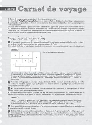 Carnet de voyageDossier 2
57
Ce Carnet de voyage propose un parcours à dominante socioculturelle.
Ce volet, intitulé Paris, hier et aujourd’hui, permet de découvrir Paris au-delà des lieux touristiques les plus connus,
de comprendre l’organisation de Paris en arrondissements et de découvrir et de situer des lieux contemporains
sur le plan de Paris.
Une visite inhabituelle de la capitale de la France est offerte aux apprenants qui sont ainsi sensibilisés à la richesse
et à la diversité de cette ville ancienne et moderne à la fois : la « balade » ne s’arrête pas uniquement sur les lieux
consacrés et très connus de Paris, mais elle donne aussi à voir des endroits différents, originaux, en mettant en
avant le nouveau visage de Paris et sa modernité architecturale.
Paris, hier et aujourd’hui
1 Le panneau de photos montre des lieux parisiens auxquels les touristes ne sont pas habitués et qui ne « collent »
pas forcément avec les représentations que les apprenants ont de Paris.
Cette activité s’effectue en grand groupe pour justement confronter les « connaissances » et impressions de chacun.
CORRIGÉ
a b c
d
e f g
h i
j k
a. le ministère de la Culture – b. la géode à la Cité des sciences de la Villette – c. Le 104 – d. un mur végétal sur la
façade du musée du Quai Branly – e. la BNF (Bibliothèque Nationale de France François Mitterrand) – f. la Pyramide
du Louvre – g. le Centre Georges Pompidou ou « Beaubourg » – h. la Cour d’Honneur du Palais Royal et les Colonnes
de Buren – i. la passerelle Simone-de-Beauvoir – j. le Centre Georges Pompidou ou « Beaubourg » – k. l’Institut du
Monde Arabe
2 Former des petits groupes et demander à chacun de faire la liste des lieux qu’il connaît dans Paris et de vériﬁer
s’ils sont sur le plan de la capitale page 57. Proposer une mise en commun en grand groupe pour lister tous les
lieux parisiens connus du groupe.
3 a) Cette activité peut se faire sous forme ludique : proposer une compétition en petits groupes. Le groupe
gagnant est celui qui a le plus de réponses correctes.
b) Proposer la lecture du texte pour « corriger » le test précédent. Expliquer l’image de l’escargot en partant du
premier arrondissement sur le plan et en suivant l’enchaînement des arrondissement qui forment une spirale.
CORRIGÉ
1. Vrai : il y a un ﬂeuve, la Seine – 2. Faux : il est rive droite – 3. Vrai : il y a même plusieurs îles, les deux plus grandes
sont l’Île de la Cité (1er et 4e arrondissement) et l’Ile Saint-Louis (4e) – 4. Vrai – 5. Vrai – 6. Faux : il se trouve dans le
18e arrondissement – 7. Faux : deux bois, le Bois de Boulogne et le Bois de Vincennes – 8. Vrai – 9. Vrai
4 Cette activité fait découvrir des lieux récents d’architecture moderne et permet de faire réinvestir les indications
de localisation travaillées dans le dossier.
5 Cette activité est un moment d’expression libre où chacun peut s’exprimer au sein d’un petit groupe à partir
des éléments apportés dans le dossier et dans ce Carnet de voyage en particulier. Une mise en commun rapide en
grand groupe permettra peut-être de constater des récurrences ou… une diversité de choix, ce qui, dans les deux
cas, est intéressant.
Plan de la mise en page des photos.
P001-256-9782011558162.indb 57P001-256-9782011558162.indb 57 30/07/12 12:1030/07/12 12:10
 