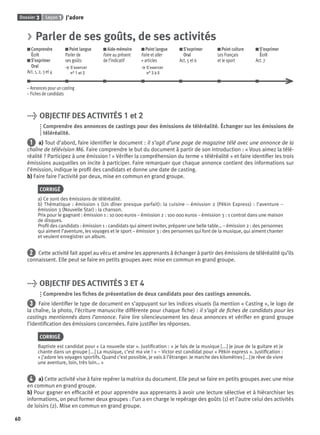 Dossier 3 Leçon 1 J’adore
60
> Parler de ses goûts, de ses activités
Comprendre
Écrit
S’exprimer
Oral
Act. 1, 2, 3 et 4
Point langue
Parler de
ses goûts
> S’exercer
n° 1 et 2
Aide-mémoire
Faire au présent
de l’indicatif
Point langue
Faire et aller
+ articles
> S’exercer
n° 3 à 5
S’exprimer
Oral
Act. 5 et 6
Point culture
Les Français
et le sport
S’exprimer
Écrit
Act. 7
– Annonces pour un casting
– Fiches de candidats
> OBJECTIF DES ACTIVITÉS 1 et 2
Comprendre des annonces de castings pour des émissions de téléréalité. Échanger sur les émissions de
téléréalité.
1 a) Tout d’abord, faire identiﬁer le document : il s’agit d’une page de magazine télé avec une annonce de la
chaîne de télévision M6. Faire comprendre le but du document à partir de son introduction : « Vous aimez la télé-
réalité ? Participez à une émission ! » Vériﬁer la compréhension du terme « téléréalité » et faire identiﬁer les trois
émissions auxquelles on incite à participer. Faire remarquer que chaque annonce contient des informations sur
l’émission, indique le proﬁl des candidats et donne une date de casting.
b) Faire faire l’activité par deux, mise en commun en grand groupe.
CORRIGÉ
a) Ce sont des émissions de téléréalité.
b) Thématique : émission 1 (Un dîner presque parfait): la cuisine – émission 2 (Pékin Express) : l’aventure –
émission 3 (Nouvelle Star) : la chanson.
Prix pour le gagnant : émission 1 : 10 000 euros – émission 2 : 100 000 euros – émission 3 : 1 contrat dans une maison
de disques.
Proﬁl des candidats : émission 1 : candidats qui aiment inviter, préparer une belle table… – émission 2 : des personnes
qui aiment l’aventure, les voyages et le sport – émission 3 : des personnes qui font de la musique, qui aiment chanter
et veulent enregistrer un album.
2 Cette activité fait appel au vécu et amène les apprenants à échanger à partir des émissions de téléréalité qu’ils
connaissent. Elle peut se faire en petits groupes avec mise en commun en grand groupe.
> OBJECTIF DES ACTIVITÉS 3 ET 4
Comprendre les ﬁches de présentation de deux candidats pour des castings annoncés.
3 Faire identiﬁer le type de document en s’appuyant sur les indices visuels (la mention « Casting », le logo de
la chaîne, la photo, l’écriture manuscrite différente pour chaque ﬁche) : il s’agit de ﬁches de candidats pour les
castings mentionnés dans l’annonce. Faire lire silencieusement les deux annonces et vériﬁer en grand groupe
l’identiﬁcation des émissions concernées. Faire justiﬁer les réponses.
CORRIGÉ
Baptiste est candidat pour « La nouvelle star ». Justiﬁcation : « je fais de la musique [...] je joue de la guitare et je
chante dans un groupe [...] La musique, c’est ma vie ! » – Victor est candidat pour « Pékin express ». Justiﬁcation :
« j’adore les voyages sportifs. Quand c’est possible, je vais à l’étranger. Je marche des kilomètres [...] Je rêve de vivre
une aventure, loin, très loin… »
4 a) Cette activité vise à faire repérer la matrice du document. Elle peut se faire en petits groupes avec une mise
en commun en grand groupe.
b) Pour gagner en efﬁcacité et pour apprendre aux apprenants à avoir une lecture sélective et à hiérarchiser les
informations, on peut former deux groupes : l’un a en charge le repérage des goûts (1) et l’autre celui des activités
de loisirs (2). Mise en commun en grand groupe.
P001-256-9782011558162.indb 60P001-256-9782011558162.indb 60 30/07/12 12:1030/07/12 12:10
 