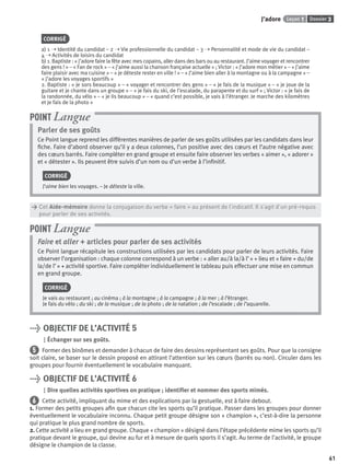 Dossier 3Leçon 1J’adore
61
CORRIGÉ
a) 1 ➝ Identité du candidat – 2 ➝ Vie professionnelle du candidat – 3 ➝ Personnalité et mode de vie du candidat –
4 ➝ Activités de loisirs du candidat
b) 1. Baptiste : « j’adore faire la fête avec mes copains, aller dans des bars ou au restaurant. J’aime voyager et rencontrer
des gens ! » – « Fan de rock » – « j’aime aussi la chanson française actuelle » ; Victor : « J’adore mon métier » – « j’aime
faire plaisir avec ma cuisine » – « je déteste rester en ville ! » – « J’aime bien aller à la montagne ou à la campagne » –
« j’adore les voyages sportifs »
2. Baptiste : « je sors beaucoup » – « voyager et rencontrer des gens » – « je fais de la musique » – « je joue de la
guitare et je chante dans un groupe » – « je fais du ski, de l’escalade, du parapente et du surf » ; Victor : « je fais de
la randonnée, du vélo » – « je lis beaucoup » – « quand c’est possible, je vais à l’étranger. Je marche des kilomètres
et je fais de la photo »
Parler de ses goûts
Ce Point langue reprend les différentes manières de parler de ses goûts utilisées par les candidats dans leur
ﬁche. Faire d’abord observer qu’il y a deux colonnes, l’un positive avec des cœurs et l’autre négative avec
des cœurs barrés. Faire compléter en grand groupe et ensuite faire observer les verbes « aimer », « adorer »
et « détester ». Ils peuvent être suivis d’un nom ou d’un verbe à l’inﬁnitif.
CORRIGÉ
J’aime bien les voyages. – Je déteste la ville.
POINT Langue
> Cet Aide-mémoire donne la conjugaison du verbe « faire » au présent de l’indicatif. Il s’agit d’un pré-requis
> pour parler de ses activités.
Faire et aller + articles pour parler de ses activités
Ce Point langue récapitule les constructions utilisées par les candidats pour parler de leurs activités. Faire
observer l’organisation : chaque colonne correspond à un verbe : « aller au/à la/à l’ » + lieu et « faire + du/de
la/de l’ » + activité sportive. Faire compléter individuellement le tableau puis effectuer une mise en commun
en grand groupe.
CORRIGÉ
Je vais au restaurant ; au cinéma ; à la montagne ; à la campagne ; à la mer ; à l’étranger.
Je fais du vélo ; du ski ; de la musique ; de la photo ; de la natation ; de l’escalade ; de l’aquarelle.
POINT Langue
> OBJECTIF DE L’ACTIVITÉ 5
Échanger sur ses goûts.
5 Former des binômes et demander à chacun de faire des dessins représentant ses goûts. Pour que la consigne
soit claire, se baser sur le dessin proposé en attirant l’attention sur les cœurs (barrés ou non). Circuler dans les
groupes pour fournir éventuellement le vocabulaire manquant.
> OBJECTIF DE L’ACTIVITÉ 6
Dire quelles activités sportives on pratique ; identiﬁer et nommer des sports mimés.
6 Cette activité, impliquant du mime et des explications par la gestuelle, est à faire debout.
1. Former des petits groupes aﬁn que chacun cite les sports qu’il pratique. Passer dans les groupes pour donner
éventuellement le vocabulaire inconnu. Chaque petit groupe désigne son « champion », c’est-à-dire la personne
qui pratique le plus grand nombre de sports.
2. Cette activité a lieu en grand groupe. Chaque « champion » désigné dans l’étape précédente mime les sports qu’il
pratique devant le groupe, qui devine au fur et à mesure de quels sports il s’agit. Au terme de l’activité, le groupe
désigne le champion de la classe.
P001-256-9782011558162.indb 61P001-256-9782011558162.indb 61 30/07/12 12:1030/07/12 12:10
 