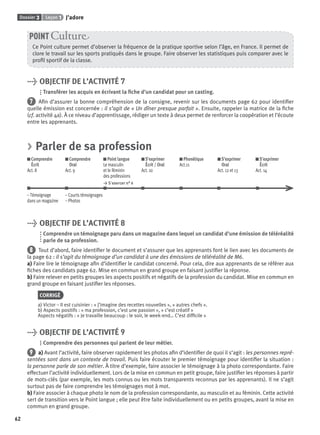 Dossier 3 Leçon 1 J’adore
62
Ce Point culture permet d’observer la fréquence de la pratique sportive selon l’âge, en France. Il permet de
clore le travail sur les sports pratiqués dans le groupe. Faire observer les statistiques puis comparer avec le
proﬁl sportif de la classe.
POINT Cultur
> OBJECTIF DE L’ACTIVITÉ 7
Transférer les acquis en écrivant la ﬁche d’un candidat pour un casting.
7 Aﬁn d’assurer la bonne compréhension de la consigne, revenir sur les documents page 62 pour identiﬁer
quelle émission est concernée : il s’agit de « Un dîner presque parfait ». Ensuite, rappeler la matrice de la ﬁche
(cf. activité 4a). À ce niveau d’apprentissage, rédiger un texte à deux permet de renforcer la coopération et l’écoute
entre les apprenants.
> Parler de sa profession
Comprendre
Écrit
Act. 8
Comprendre
Oral
Act. 9
Point langue
Le masculin
et le féminin
des professions
> S’exercer n° 6
S’exprimer
Écrit / Oral
Act. 10
Phonétique
Act.11
S’exprimer
Oral
Act. 12 et 13
S’exprimer
Écrit
Act. 14
– Témoignage – Courts témoignages
dans un magazine – Photos
> OBJECTIF DE L’ACTIVITÉ 8
Comprendre un témoignage paru dans un magazine dans lequel un candidat d’une émission de téléréalité
parle de sa profession.
8 Tout d’abord, faire identiﬁer le document et s’assurer que les apprenants font le lien avec les documents de
la page 62 : il s’agit du témoignage d’un candidat à une des émissions de téléréalité de M6.
a) Faire lire le témoignage aﬁn d’identiﬁer le candidat concerné. Pour cela, dire aux apprenants de se référer aux
ﬁches des candidats page 62. Mise en commun en grand groupe en faisant justiﬁer la réponse.
b) Faire relever en petits groupes les aspects positifs et négatifs de la profession du candidat. Mise en commun en
grand groupe en faisant justiﬁer les réponses.
CORRIGÉ
a) Victor – Il est cuisinier : « j’imagine des recettes nouvelles », « autres chefs ».
b) Aspects positifs : « ma profession, c’est une passion », « c’est créatif »
Aspects négatifs : « Je travaille beaucoup : le soir, le week-end… C’est difﬁcile »
> OBJECTIF DE L’ACTIVITÉ 9
Comprendre des personnes qui parlent de leur métier.
9 a) Avant l’activité, faire observer rapidement les photos aﬁn d’identiﬁer de quoi il s’agit : les personnes repré-
sentées sont dans un contexte de travail. Puis faire écouter le premier témoignage pour identiﬁer la situation :
la personne parle de son métier. À titre d’exemple, faire associer le témoignage à la photo correspondante. Faire
effectuer l’activité individuellement. Lors de la mise en commun en petit groupe, faire justiﬁer les réponses à partir
de mots-clés (par exemple, les mots connus ou les mots transparents reconnus par les apprenants). Il ne s’agit
surtout pas de faire comprendre les témoignages mot à mot.
b) Faire associer à chaque photo le nom de la profession correspondante, au masculin et au féminin. Cette activité
sert de transition vers le Point langue ; elle peut être faite individuellement ou en petits groupes, avant la mise en
commun en grand groupe.
P001-256-9782011558162.indb 62P001-256-9782011558162.indb 62 30/07/12 12:1030/07/12 12:10
 