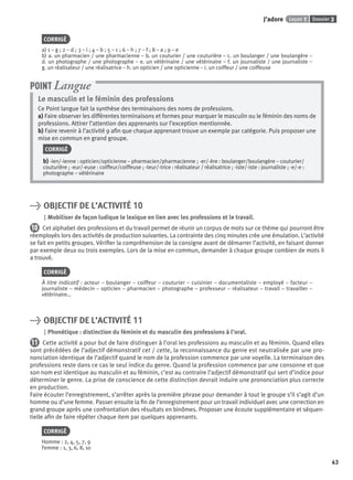 Dossier 3Leçon 1J’adore
63
CORRIGÉ
a) 1 – g ; 2 – d ; 3 – i ; 4 – b ; 5 – c ; 6 – h ; 7 – f ; 8 – a ; 9 – e
b) a. un pharmacien / une pharmacienne – b. un couturier / une couturière – c. un boulanger / une boulangère –
d. un photographe / une photographe – e. un vétérinaire / une vétérinaire – f. un journaliste / une journaliste –
g. un réalisateur / une réalisatrice – h. un opticien / une opticienne – i. un coiffeur / une coiffeuse
Le masculin et le féminin des professions
Ce Point langue fait la synthèse des terminaisons des noms de professions.
a) Faire observer les différentes terminaisons et formes pour marquer le masculin ou le féminin des noms de
professions. Attirer l’attention des apprenants sur l’exception mentionnée.
b) Faire revenir à l’activité 9 aﬁn que chaque apprenant trouve un exemple par catégorie. Puis proposer une
mise en commun en grand groupe.
CORRIGÉ
b) -ien/-ienne : opticien/opticienne – pharmacien/pharmacienne ; -er/-ère : boulanger/boulangère – couturier/
couturière ; -eur/-euse : coiffeur/coiffeuse ; -teur/-trice : réalisateur / réalisatrice ; -iste/-iste : journaliste ; -e/-e :
photographe – vétérinaire
POINT Langue
> OBJECTIF DE L’ACTIVITÉ 10
Mobiliser de façon ludique le lexique en lien avec les professions et le travail.
10 Cet alphabet des professions et du travail permet de réunir un corpus de mots sur ce thème qui pourront être
réemployés lors des activités de production suivantes. La contrainte des cinq minutes crée une émulation. L’activité
se fait en petits groupes. Vériﬁer la compréhension de la consigne avant de démarrer l’activité, en faisant donner
par exemple deux ou trois exemples. Lors de la mise en commun, demander à chaque groupe combien de mots il
a trouvé.
CORRIGÉ
À titre indicatif : acteur – boulanger – coiffeur – couturier – cuisinier – documentaliste – employé – facteur –
journaliste – médecin – opticien – pharmacien – photographe – professeur – réalisateur – travail – travailler –
vétérinaire…
> OBJECTIF DE L’ACTIVITÉ 11
Phonétique : distinction du féminin et du masculin des professions à l’oral.
11 Cette activité a pour but de faire distinguer à l’oral les professions au masculin et au féminin. Quand elles
sont précédées de l’adjectif démonstratif cet / cette, la reconnaissance du genre est neutralisée par une pro-
nonciation identique de l’adjectif quand le nom de la profession commence par une voyelle. La terminaison des
professions reste dans ce cas le seul indice du genre. Quand la profession commence par une consonne et que
son nom est identique au masculin et au féminin, c’est au contraire l’adjectif démonstratif qui sert d’indice pour
déterminer le genre. La prise de conscience de cette distinction devrait induire une prononciation plus correcte
en production.
Faire écouter l’enregistrement, s’arrêter après la première phrase pour demander à tout le groupe s’il s’agit d’un
homme ou d’une femme. Passer ensuite la ﬁn de l’enregistrement pour un travail individuel avec une correction en
grand groupe après une confrontation des résultats en binômes. Proposer une écoute supplémentaire et séquen-
tielle aﬁn de faire répéter chaque item par quelques apprenants.
CORRIGÉ
Homme : 2, 4, 5, 7, 9
Femme : 1, 3, 6, 8, 10
P001-256-9782011558162.indb 63P001-256-9782011558162.indb 63 30/07/12 12:1030/07/12 12:10
 