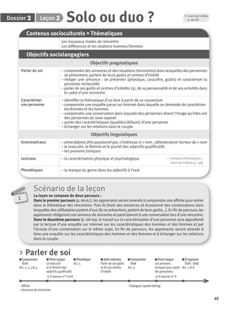65
Dossier Leçon 23 Solo ou duo ?
Contenus socioculturels • Thématiques
Les nouveaux modes de rencontre
Les différences et les relations hommes/femmes
Objectifs sociolangagiers
Objectifs pragmatiques
Parler de soi – comprendre des annonces et des situations (rencontres) dans lesquelles des personnes
se présentent, parlent de leurs goûts et centres d’intérêt
– rédiger une annonce : se présenter (physique, caractère, goûts) et caractériser la
personne recherchée
– parler de ses goûts et centres d’intérêts (3), de sa personnalité et de ses activités dans
le cadre d’une rencontre
Caractériser
une personne
– identiﬁer la thématique d’un livre à partir de sa couverture
– comprendre une enquête parue sur Internet dans laquelle on demande de caractériser
les femmes et les hommes
– comprendre une conversation dans laquelle des personnes disent l’image qu’elles ont
des personnes du sexe opposé
– parler des caractéristiques (qualités/défauts) d’une personne
– échanger sur les relations dans le couple
Objectifs linguistiques
Grammaticaux – aimer/adorer, être passionné par, s’intéresser à + nom ; détester/avoir horreur de + nom
– le masculin, le féminin et le pluriel des adjectifs qualiﬁcatifs
– les pronoms toniques
Lexicaux – la caractérisation physique et psychologique , Lexique thématique :
livre de l'élève p. 198
Phonétiques – la marque du genre dans les adjectifs à l’oral
Scénario de la leçon
La leçon se compose de deux parcours :
Dans le premier parcours (p. 66-67), les apprenants seront amenés à comprendre une afﬁche pour entrer
dans la thématique des rencontres. Puis ils liront des annonces et écouteront des conversations dans
lesquelles des célibataires parlent d’eux (ils se présentent, parlent de leurs goûts...). En ﬁn de parcours, les
apprenants rédigeront une annonce de rencontre et participeront à une conversation lors d’une rencontre.
Dans le deuxième parcours (p. 68-69), le travail sur la caractérisation d’une personne sera approfondi
par la lecture d’une enquête sur Internet sur les caractéristiques des hommes et des femmes et par
l’écoute d’une conversation sur le même sujet. En ﬁn de parcours, les apprenants seront amenés à
faire une enquête sur les caractéristiques des hommes et des femmes et à échanger sur les relations
dans le couple.
2
, Livre de l’élève
p. 66-69
> Parler de soi
Comprendre
Écrit
Act. 1, 2, 3 et 4
Point langue
Le masculin
et le féminin des
adjectifs qualiﬁcatifs
> S’exercer n° 7 et 8
Phonétique
Act. 5
Aide-mémoire
Parler de ses goûts
et de ses centres
d’intérêt
Comprendre
Oral
Act. 6
Point langue
Les pronoms
toniques pour parler
des personnes
> S’exercer n° 9
S’exprimer
Écrit / Oral
Act. 7 et 8
– Afﬁche – Dialogues (speed-dating)
– Annonces de rencontres
P001-256-9782011558162.indb 65P001-256-9782011558162.indb 65 30/07/12 12:1030/07/12 12:10
 