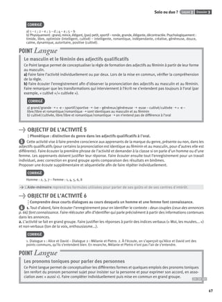 Dossier 3Leçon 2Solo ou duo ?
67
CORRIGÉ
a) 1 – c ; 2 – e ; 3 – d ; 4 – a ; 5 – b
b) Physiquement : grand, mince, élégant, (pas) petit, sportif – ronde, grande, élégante, décontractée. Psychologiquement :
timide, libre, optimiste (intelligent, cultivé) – intelligente, romantique, indépendante, créative, généreuse, douce,
calme, dynamique, autoritaire, positive (cultivé).
Le masculin et le féminin des adjectifs qualiﬁcatifs
Ce Point langue permet de conceptualiser la règle de formation des adjectifs au féminin à partir de leur forme
au masculin.
a) Faire faire l’activité individuellement ou par deux. Lors de la mise en commun, vériﬁer la compréhension
de la règle.
b) Faire écouter l’enregistrement aﬁn d’observer la prononciation des adjectifs au masculin et au féminin.
Faire remarquer que les transformations qui interviennent à l’écrit ne s’entendent pas toujours à l’oral (par
exemple, « cultivé »/« cultivée »).
CORRIGÉ
a) grand/grande ➝ + -e – sportif/sportive ➝ -ive – généreux/généreuse ➝ -euse – cultivé/cultivée ➝ + -e –
libre/libre et romantique/romantique ➝ sont identiques au masculin et au féminin
b) cultivé/cultivée, libre/libre et romantique/romantique ➝ on n’entend pas de différence à l’oral
POINT Langue
> OBJECTIF DE L’ACTIVITÉ 5
Phonétique : distinction du genre dans les adjectifs qualiﬁcatifs à l’oral.
5 Cette activité vise à faire prendre conscience aux apprenants de la marque du genre, présente ou non, dans les
adjectifs qualiﬁcatifs (pour certains la prononciation est identique au féminin et au masculin, pour d’autres elle est
différente). Faire écouter la première phrase de l’activité et demander à la classe si on parle d’un homme ou d’une
femme. Les apprenants doivent justiﬁer leur réponse. Faire écouter ensuite tout l’enregistrement pour un travail
individuel, avec correction en grand groupe après comparaison des résultats en binômes.
Proposer une écoute supplémentaire et séquentielle aﬁn de faire répéter individuellement.
CORRIGÉ
Homme : 2, 3, 7 – Femme : 1, 4, 5, 6, 8
> L’Aide-mémoire reprend les formules utilisées pour parler de ses goûts et de ses centres d’intérêt.
> OBJECTIF DE L’ACTIVITÉ 6
Comprendre deux courts dialogues au cours desquels un homme et une femme font connaissance.
6 1. Tout d’abord, faire écouter l’enregistrement pour en identiﬁer le contexte : deux couples (ceux des annonces
p. 66) font connaissance. Faire réécouter aﬁn d’identiﬁer qui parle précisément à partir des informations contenues
dans les annonces.
2. L’activité se fait en grand groupe. Faire justiﬁer les réponses à partir des indices verbaux (« Moi, les musées... »)
et non-verbaux (ton de la voix, enthousiasme...).
CORRIGÉ
1. Dialogue 1 : Alice et David – Dialogue 2 : Mélanie et Pietro. 2. À l’écoute, on s’aperçoit qu’Alice et David ont des
points communs, qu’ils s’entendent bien. En revanche, Mélanie et Pietro n’ont pas l’air de s’entendre.
Les pronoms toniques pour parler des personnes
Ce Point langue permet de conceptualiser les différentes formes et quelques emplois des pronoms toniques
(en renfort du pronom personnel sujet pour insister sur la personne et pour exprimer son accord, en asso-
ciation avec « aussi »). Faire compléter individuellement puis mise en commun en grand groupe.
POINT Langue
P001-256-9782011558162.indb 67P001-256-9782011558162.indb 67 30/07/12 12:1030/07/12 12:10
 