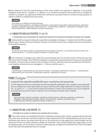 Dossier 3Leçon 2Solo ou duo ?
69
b) Faire observer la liste des caractéristiques et faire noter qu’elles sont positives et négatives. Il est possible
d’apporter les termes de « qualités » et « défauts » à ce moment-là puisqu’ils seront repris dans la consigne de
l’activité 13. Proposer aux apprenants d’effectuer l’activité par deux puis mettre en commun en grand groupe en
veillant à vériﬁer la compréhension des termes.
CORRIGÉ
a) Le thème est la différence hommes/femmes.
b) Caractéristiques positives : romantiques/romantiques, responsables/responsables, patients/patientes, optimistes/
optimistes, organisés/organisées, sérieux/sérieuses – Caractéristiques négatives : compliqués/compliquées, super-
ﬁciels/superﬁcielles, indécis/indécises, menteurs/menteuses
> OBJECTIF DES ACTIVITÉS 11 et 12
Comprendre une conversation de couple dans laquelle les personnes échangent à propos de l’enquête.
11 Cette activité correspond à l’étape de compréhension globale du dialogue : il s’agit de faire identiﬁer qui parle,
quelle est leur relation et de quoi ils parlent. Proposer une première écoute sans consigne puis poser les questions
à l’ensemble du groupe.
CORRIGÉ
Un homme et une femme (Julie) en couple parlent d’une enquête sur Internet « Les hommes viennent de Mars et les
femmes de Vénus ? » ; la femme répond à l’enquête et l’homme réagit.
12 Faire réécouter le dialogue pour repérer les caractéristiques pour les hommes et pour les femmes que Julie
sélectionne dans l’enquête. Pour faciliter le repérage, les apprenants peuvent garder sous les yeux le questionnaire
d’enquête. Lors de la mise en commun, faire remarquer qu’elle ne sélectionne que des qualités pour les femmes –
ce qui explique la réaction de son compagnon : « C’est ça, parfaites, quoi ! ».
CORRIGÉ
Caractéristiques sélectionnées par Julie pour les hommes : romantiques, optimistes et menteurs – Caractéristiques
sélectionnées pour les femmes : responsables, patientes, organisées et sérieuses
Le pluriel des adjectifs qualiﬁcatifs pour caractériser des personnes
Ce Point langue permet de conceptualiser le pluriel des adjectifs qualiﬁcatifs. Faire compléter comme demandé
dans la consigne puis, après observation du corpus, faire formuler la règle valable dans la majeure partie des
cas : on ajoute un « -s » pour former le pluriel des adjectifs. Ensuite, faire remarquer que tous les adjectifs
ne fonctionnent pas ainsi et attirer l’attention sur les exceptions données dans le tableau.
CORRIGÉ
Masculin pluriel : patients, organisés, superﬁciels / Féminin pluriel : patientes, organisées, superﬁcielles
Exceptions : Masculin pluriel : indécis, sérieux ; Féminin pluriel : indécises, sérieuses, belles
En général, pour mettre les adjectifs au pluriel, on ajoute « s ».
POINT Langue
> OBJECTIF DE L’ACTIVITÉ 13
Transférer les acquis en faisant une enquête dans la classe.
13 Pour cette activité, une modalité d’animation inhabituelle est préconisée : former un groupe avec les hommes
et un autre avec les femmes. Demander d’abord à chaque apprenant de faire individuellement une liste de carac-
téristiques pour donner son propre point de vue sur les personnes du sexe opposé puis faire échanger avec les
autres pour arriver à une liste commune, validée par l’ensemble. Cette activité implique des négociations au sein
de chaque groupe. Lors de la mise en commun en grand groupe, les apprenants présentent leur liste et échangent
à partir des questions proposées dans la consigne.
P001-256-9782011558162.indb 69P001-256-9782011558162.indb 69 30/07/12 12:1030/07/12 12:10
 