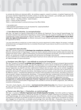 GUIDE CULTURELPoints infos
7
Alter Ego +Introduction
DDDUCTION
UCTIONLe contexte des tâches est clairement déﬁni : de nombreux supports « posent le contexte » et guident l’apprenant aﬁn
qu’il puisse atteindre l’objectif ﬁxé de manière créative et concrète. Pour le dossier 7, par exemple, pour accomplir les
tâches ﬁxées, les supports suivants sont proposés comme aide à la réﬂexion :
Tâche 1 : Article : « Les fêtes à thème : mode d’emploi »
Tâche 2 : Photos de fêtes à thèmes
Tâche 3 : Liste de prix pour le concours de tenues d’une fête à thème
> Les projets sont :
– téléchargeables gratuitement sur le site Hachette FLE : www.hachetteﬂe.fr
– intégrés au manuel numérique enrichi
> Une démarche inductive : la conceptualisation
Alter Ego + fait appel à la capacité d’observation et de réﬂexion de l’apprenant. Tout au long de l’apprentissage, il lui
est donné à observer des phénomènes linguistiques /communicatifs issus des supports travaillés dans les activités de
compréhension (corpus* grammaticaux, lexicaux, discursifs…). Ainsi, l’apprenant est amené à dégager de son obser-
vation des règles de fonctionnement. La réﬂexion nécessaire à toute véritable appropriation de la langue émane donc
de l’apprenant lui-même.
* Un corpus observable est constitué par un certain nombre d’occurrences appartenant à la même catégorie. Par exemple : le repérage
d’événements dans une biographie donne lieu à un ensemble d’énoncés que l’on peut observer du point de vue de la forme : la règle
du passé composé.
> L’approche interculturelle
Alter Ego + permet à l’apprenant de développer des compétences culturelles allant de pair avec l’acquisition des com-
pétences communicatives et linguistiques. L’accès aux savoirs culturels se fait de deux manières dans les Carnets de
voyage et les Points culture : apports d’informations et recherche/interprétation de données, par le biais de tâches. Par
ailleurs, de nombreuses activités sont proposées aﬁn de favoriser les échanges interculturels.
En cela, la méthode est un reﬂet du CECRL dans lequel l’ouverture vers la culture de l’autre est un élément fondamental
de l’apprentissage et du pluriculturalisme.
3. Enseigner avec Alter Ego + : une méthode au service de l’enseignant
Alter Ego + propose à l’enseignant un guidage clair et progressif. Le ﬁl conducteur du manuel correspond rigoureusement
aux compétences décrites par le CECRL. Les objectifs pragmatiques sont la colonne vertébrale de la méthode et struc-
turent chaque leçon. Une des priorités d’Alter Ego + est la transparence, le contrat partagé – tant du côté de l’enseignant
que de l’apprenant. Les objectifs sont donc explicitement indiqués dans les leçons, ainsi que les activités langagières
mobilisées. Dans Alter Ego +, la construction de la compétence de communication se fait pas à pas et prévoit tous les
paramètres nécessaires à l’exécution des tâches. Cela implique la prise en compte, comme dans la vie, de la coexistence
de différents niveaux : compréhension globale de la situation et des paramètres socioculturels, articulation du discours,
actes de parole*, lexique, morphosyntaxe, phonétique… C’est pourquoi Alter Ego + propose dans le livre de l’élève toutes
les activités nécessaires à la réalisation des tâches, toutes les étapes de l’apprentissage. La démarche est à la fois simple
d’utilisation et ﬂuide : les activités sont reliées entre elles, chaque activité en amenant logiquement une autre.
La progression en spirale permet également d’amener l’apprenant à de vraies compétences communicatives. Les
principaux contenus communicatifs et linguistiques sont travaillés et enrichis de manière progressive, dans différents
contextes et thématiques.
* Pour John L. Austin, linguiste, « dire c’est faire » : tout énoncé est la face verbale d’une action. Ainsi, l’énoncé « Vous partirez bien-
tôt » peut, selon le contexte, correspondre aux actes de parole suivants : donner une information ; exprimer un regret ; exprimer son
contentement ; faire une menace…
4. Évaluer avec Alter Ego + : l’évaluation, un contrat partagé
Alter Ego + se propose d’entraîner l’apprenant à une véritable évaluation formative, c’est-à-dire centrée sur l’appren-
tissage. La politique linguistique du Conseil de l’Europe et le CECR ont souligné l’importance de l’évaluation comme
outil d’apprentissage, non comme simple préparation aux certiﬁcations, mais en tant que réﬂexion formative, intégrant
et préparant à l’utilisation du portfolio et menant à l’autonomie. Dans ce projet, l’apprenant et l’enseignant se trouvent
alors engagés l’un et l’autre dans un véritable contrat partagé. Ainsi, dans Alter Ego +, l’évaluation a pour but d’aider
l’apprenant à faire le point sur ses savoir-faire, à prendre conscience de ses mécanismes d’apprentissage, à valider ses
P001-256-9782011558162.indb 7P001-256-9782011558162.indb 7 30/07/12 12:1030/07/12 12:10
 