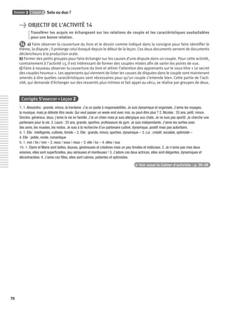 Dossier 3 Leçon 2 Solo ou duo ?
70
> OBJECTIF DE L’ACTIVITÉ 14
Transférer les acquis en échangeant sur les relations de couple et les caractéristiques souhaitables
pour une bonne relation.
14 a) Faire observer la couverture du livre et le dessin comme indiqué dans la consigne pour faire identiﬁer le
thème, la dispute ; il prolonge celui évoqué depuis le début de la leçon. Ces deux documents servent de documents
déclencheurs à la production orale.
b) Former des petits groupes pour faire échanger sur les causes d’une dispute dans un couple. Pour cette activité,
contrairement à l’activité 13, il est intéressant de former des couples mixtes aﬁn de varier les points de vue.
c) Faire à nouveau observer la couverture du livre et attirer l’attention des apprenants sur le sous-titre « Le secret
des couples heureux ». Les apprenants qui viennent de lister les causes de disputes dans le couple sont maintenant
amenés à dire quelles caractéristiques sont nécessaires pour qu’un couple s’entende bien. Cette partie de l’acti-
vité, qui demande d’échanger sur des ressentis plus intimes et fait appel au vécu, se réalise par groupes de deux.
Corrigés S’exercer • Leçon 2
7. 1. Alexandra : grande, mince, la trentaine. J’ai un poste à responsabilités. Je suis dynamique et organisée. J’aime les voyages,
la musique, mais je déteste être seule. Qui veut passer un week-end avec moi, ou peut-être plus ? 2. Nicolas : 35 ans, petit, mince.
Sincère, généreux, doux, j’aime la vie en famille. J’ai un chien mais je suis allergique aux chats. Je ne suis pas sportif. Je cherche une
partenaire pour la vie. 3. Laure : 25 ans, grande, sportive, professeure de gym. Je suis indépendante. J’aime les sorties avec
des amis, les musées, les restos. Je suis à la recherche d’un partenaire cultivé, dynamique, positif mais pas autoritaire.
8. 1. Elle : intelligente, cultivée, timide – 2. Elle : grande, mince, sportive, dynamique – 3. Lui : créatif, sociable, optimiste –
4. Elle : petite, ronde, romantique
9. 1. moi / toi / moi – 2. nous / vous / nous – 3. elle / lui – 4. elles / eux
10. 1. Claire et Marie sont belles, douces, généreuses et créatives mais un peu timides et indécises. 2. Je n’aime pas mes deux
voisines, elles sont superﬁcielles, peu sérieuses et menteuses ! 3. J’adore ces deux actrices, elles sont élégantes, dynamiques et
décontractées. 4. J’aime ces ﬁlles, elles sont calmes, patientes et optimistes.
> Voir aussi le Cahier d’activités | p. 35-38
P001-256-9782011558162.indb 70P001-256-9782011558162.indb 70 30/07/12 12:1030/07/12 12:10
 