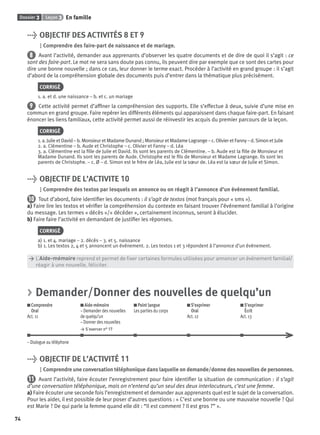 Dossier 3 Leçon 3 En famille
74
> OBJECTIF DES ACTIVITÉS 8 ET 9
Comprendre des faire-part de naissance et de mariage.
8 Avant l’activité, demander aux apprenants d’observer les quatre documents et de dire de quoi il s’agit : ce
sont des faire-part. Le mot ne sera sans doute pas connu, ils peuvent dire par exemple que ce sont des cartes pour
dire une bonne nouvelle ; dans ce cas, leur donner le terme exact. Procéder à l’activité en grand groupe : il s’agit
d’abord de la compréhension globale des documents puis d’entrer dans la thématique plus précisément.
CORRIGÉ
1. a. et d. une naissance – b. et c. un mariage
9 Cette activité permet d’afﬁner la compréhension des supports. Elle s’effectue à deux, suivie d’une mise en
commun en grand groupe. Faire repérer les différents éléments qui apparaissent dans chaque faire-part. En faisant
énoncer les liens familiaux, cette activité permet aussi de réinvestir les acquis du premier parcours de la leçon.
CORRIGÉ
1. a. Julie et David – b. Monsieur et Madame Dunand ; Monsieur et Madame Lagrange – c. Olivier et Fanny – d. Simon et Julie
2. a. Clémentine – b. Aude et Christophe – c. Olivier et Fanny – d. Léa
3. a. Clémentine est la ﬁlle de Julie et David. Ils sont les parents de Clémentine. – b. Aude est la ﬁlle de Monsieur et
Madame Dunand. Ils sont les parents de Aude. Christophe est le ﬁls de Monsieur et Madame Lagrange. Ils sont les
parents de Christophe. – c. Ø – d. Simon est le frère de Léa, Julie est la sœur de. Léa est la sœur de Julie et Simon.
> OBJECTIF DE L’ACTIVITE 10
Comprendre des textos par lesquels on annonce ou on réagit à l’annonce d’un événement familial.
10 Tout d’abord, faire identiﬁer les documents : il s’agit de textos (mot français pour « sms »).
a) Faire lire les textos et vériﬁer la compréhension du contexte en faisant trouver l’événement familial à l’origine
du message. Les termes « décès »/« décéder », certainement inconnus, seront à élucider.
b) Faire faire l’activité en demandant de justiﬁer les réponses.
CORRIGÉ
a) 1. et 4. mariage – 2. décès – 3. et 5. naissance
b) 1. Les textos 2, 4 et 5 annoncent un événement. 2. Les textos 1 et 3 répondent à l’annonce d’un événement.
> L’Aide-mémoire reprend et permet de ﬁxer certaines formules utilisées pour annoncer un événement familial/
> réagir à une nouvelle, féliciter.
> Demander/Donner des nouvelles de quelqu’un
Comprendre
Oral
Act. 11
Aide-mémoire
– Demander des nouvelles
de quelqu’un
– Donner des nouvelles
> S’exercer n° 17
Point langue
Les parties du corps
S’exprimer
Oral
Act. 12
S’exprimer
Écrit
Act. 13
– Dialogue au téléphone
> OBJECTIF DE L’ACTIVITÉ 11
Comprendre une conversation téléphonique dans laquelle on demande/donne des nouvelles de personnes.
11 Avant l’activité, faire écouter l’enregistrement pour faire identiﬁer la situation de communication : il s’agit
d’une conversation téléphonique, mais on n’entend qu’un seul des deux interlocuteurs, c’est une femme.
a) Faire écouter une seconde fois l’enregistrement et demander aux apprenants quel est le sujet de la conversation.
Pour les aider, il est possible de leur poser d’autres questions : « C’est une bonne ou une mauvaise nouvelle ? Qui
est Marie ? De qui parle la femme quand elle dit : “Il est comment ? Il est gros ?” ».
P001-256-9782011558162.indb 74P001-256-9782011558162.indb 74 30/07/12 12:1030/07/12 12:10
 