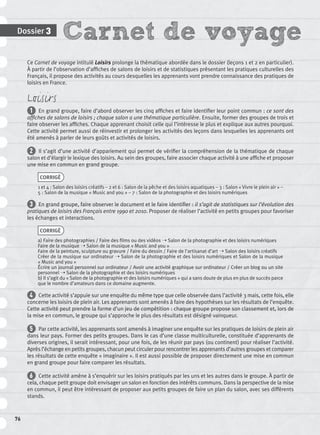 Carnet de voyageDossier 3
76
Ce Carnet de voyage intitulé Loisirs prolonge la thématique abordée dans le dossier (leçons 1 et 2 en particulier).
À partir de l’observation d’afﬁches de salons de loisirs et de statistiques présentant les pratiques culturelles des
Français, il propose des activités au cours desquelles les apprenants vont prendre connaissance des pratiques de
loisirs en France.
Loisirs
1 En grand groupe, faire d’abord observer les cinq afﬁches et faire identiﬁer leur point commun : ce sont des
afﬁches de salons de loisirs ; chaque salon a une thématique particulière. Ensuite, former des groupes de trois et
faire observer les afﬁches. Chaque apprenant choisit celle qui l’intéresse le plus et explique aux autres pourquoi.
Cette activité permet aussi de réinvestir et prolonger les activités des leçons dans lesquelles les apprenants ont
été amenés à parler de leurs goûts et activités de loisirs.
2 Il s’agit d’une activité d’appariement qui permet de vériﬁer la compréhension de la thématique de chaque
salon et d’élargir le lexique des loisirs. Au sein des groupes, faire associer chaque activité à une afﬁche et proposer
une mise en commun en grand groupe.
CORRIGÉ
1 et 4 : Salon des loisirs créatifs – 2 et 6 : Salon de la pêche et des loisirs aquatiques – 3 : Salon « Vivre le plein air » –
5 : Salon de la musique « Music and you » – 7 : Salon de la photographie et des loisirs numériques
3 En grand groupe, faire observer le document et le faire identiﬁer : il s’agit de statistiques sur l’évolution des
pratiques de loisirs des Français entre 1990 et 2010. Proposer de réaliser l’activité en petits groupes pour favoriser
les échanges et interactions.
CORRIGÉ
a) Faire des photographies / Faire des ﬁlms ou des vidéos ➝ Salon de la photographie et des loisirs numériques
Faire de la musique ➝ Salon de la musique « Music and you »
Faire de la peinture, sculpture ou gravure / Faire du dessin / Faire de l’artisanat d’art ➝ Salon des loisirs créatifs
Créer de la musique sur ordinateur ➝ Salon de la photographie et des loisirs numériques et Salon de la musique
« Music and you »
Écrire un journal personnel sur ordinateur / Avoir une activité graphique sur ordinateur / Créer un blog ou un site
personnel ➝ Salon de la photographie et des loisirs numériques
b) Il s’agit du « Salon de la photographie et des loisirs numériques » qui a sans doute de plus en plus de succès parce
que le nombre d’amateurs dans ce domaine augmente.
4 Cette activité s’appuie sur une enquête du même type que celle observée dans l’activité 3 mais, cette fois, elle
concerne les loisirs de plein air. Les apprenants sont amenés à faire des hypothèses sur les résultats de l’enquête.
Cette activité peut prendre la forme d’un jeu de compétition : chaque groupe propose son classement et, lors de
la mise en commun, le groupe qui s’approche le plus des résultats est désigné vainqueur.
5 Par cette activité, les apprenants sont amenés à imaginer une enquête sur les pratiques de loisirs de plein air
dans leur pays. Former des petits groupes. Dans le cas d’une classe multiculturelle, constituée d’apprenants de
diverses origines, il serait intéressant, pour une fois, de les réunir par pays (ou continent) pour réaliser l’activité.
Après l’échange en petits groupes, chacun peut circuler pour rencontrer les apprenants d’autres groupes et comparer
les résultats de cette enquête « imaginaire ». Il est aussi possible de proposer directement une mise en commun
en grand groupe pour faire comparer les résultats.
6 Cette activité amène à s’enquérir sur les loisirs pratiqués par les uns et les autres dans le groupe. À partir de
cela, chaque petit groupe doit envisager un salon en fonction des intérêts communs. Dans la perspective de la mise
en commun, il peut être intéressant de proposer aux petits groupes de faire un plan du salon, avec ses différents
stands.
P001-256-9782011558162.indb 76P001-256-9782011558162.indb 76 30/07/12 12:1030/07/12 12:10
 