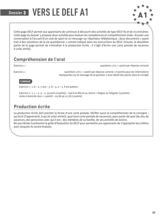 Dossier 3
77
VERS LE DELF A1
Cette page DELF permet aux apprenants de continuer à découvrir des activités de type DELF A1 et de s’y entraîner.
Cette page du dossier 3 propose deux activités pour évaluer les compétences en compréhension orale : écouter une
conversation à l’accueil d’un club de sport et un message sur répondeur téléphonique ; deux documents « ayant
trait à des situations de la vie quotidienne » comme indiqué dans les instructions du DELF. Ensuite, la deuxième
partie de la page permet de s’entraîner à la production écrite : il s’agit d’écrire une carte postale de vacances
à un(e) ami(e).
Compréhension de l’oral
Exercice 1 : questions 1 à 5 : 1 point par réponse correcte
Exercice 2 : questions 1 et 2 : 1 point par réponse correcte + 8 points pour les informations
manquantes sur le message de la question 3 (voir détail des points dans le corrigé)
CORRIGÉ
Exercice 1 : 1. b – 2. 7 ans – 3. b – 4. a – 5. Il est patient.
Exercice 2 : 1. c – 2. a – 3. 30 avril (2 points) – mal à la tête et au ventre + fatigue ou fatiguée (3 points) –
visite à domicile (oui = 1 point) – 05 68 46 13 78 (2 points)
Production écrite
La production écrite doit prendre la forme d’une carte postale. Vériﬁer aussi la compréhension de la consigne :
qui écrit (l’apprenant), à qui (à un(e) ami(e)), quoi (une carte postale de vacances), pour parler de quoi (du lieu de
vacances, des personnes avec qui il est : des membres de sa famille, de ses activités de loisirs).
Ne pas hésiter à présenter la grille d’évaluation du DELF pour permettre aux apprenants de s’approprier les critères
avec lesquels ils seront évalués.
A1
P001-256-9782011558162.indb 77P001-256-9782011558162.indb 77 30/07/12 12:1030/07/12 12:10
 