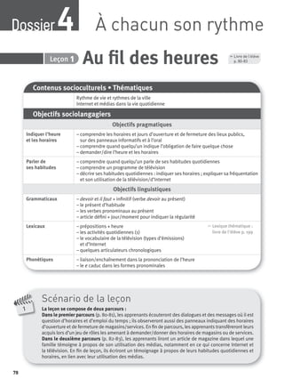 78
1
Scénario de la leçon
La leçon se compose de deux parcours :
Dans le premier parcours (p. 80-81), les apprenants écouteront des dialogues et des messages où il est
question d’horaires et d’emploi du temps ; ils observeront aussi des panneaux indiquant des horaires
d’ouverture et de fermeture de magasins/services. En ﬁn de parcours, les apprenants transféreront leurs
acquis lors d’un jeu de rôles les amenant à demander/donner des horaires de magasins ou de services.
Dans le deuxième parcours (p. 82-83), les apprenants liront un article de magazine dans lequel une
famille témoigne à propos de son utilisation des médias, notamment en ce qui concerne Internet et
la télévision. En ﬁn de leçon, ils écriront un témoignage à propos de leurs habitudes quotidiennes et
horaires, en lien avec leur utilisation des médias.
Contenus socioculturels • Thématiques
Rythme de vie et rythmes de la ville
Internet et médias dans la vie quotidienne
Objectifs sociolangagiers
Objectifs pragmatiques
Indiquer l’heure
et les horaires
– comprendre les horaires et jours d’ouverture et de fermeture des lieux publics,
sur des panneaux informatifs et à l’oral
– comprendre quand quelqu’un indique l’obligation de faire quelque chose
– demander/dire l’heure et les horaires
Parler de
ses habitudes
– comprendre quand quelqu’un parle de ses habitudes quotidiennes
– comprendre un programme de télévision
– décrire ses habitudes quotidiennes : indiquer ses horaires ; expliquer sa fréquentation
et son utilisation de la télévision/d’Internet
Objectifs linguistiques
Grammaticaux – devoir et il faut + inﬁnitif (verbe devoir au présent)
– le présent d’habitude
– les verbes pronominaux au présent
– article déﬁni + jour/moment pour indiquer la régularité
Lexicaux – prépositions + heure
– les activités quotidiennes (1)
– le vocabulaire de la télévision (types d’émissions)
et d’Internet
– quelques articulateurs chronologiques
, Lexique thématique :
livre de l'élève p. 199
Phonétiques – liaison/enchaînement dans la prononciation de l’heure
– le e caduc dans les formes pronominales
Au ﬁl des heures4 Leçon 1
, Livre de l’élève
p. 80-83
À chacun son rythmeDossier4
P001-256-9782011558162.indb 78P001-256-9782011558162.indb 78 30/07/12 12:1030/07/12 12:10
 