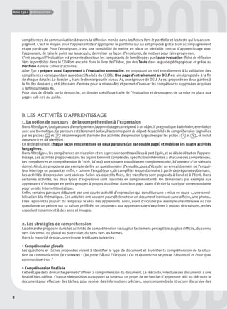 8
Alter Ego + Introduction
DINTROD
INTRODcompétences de communication à travers la réﬂexion menée dans les ﬁches Vers le portfolio et les tests qui les accom-
pagnent. C’est le moyen pour l’apprenant de s’approprier le portfolio qui lui est proposé grâce à un accompagnement
étape par étape. Pour l’enseignant, c’est une possibilité de mettre en place un véritable contrat d’apprentissage avec
l’apprenant, de faire le point sur les acquis, de réviser sa façon d’enseigner, de motiver pour faire progresser.
C’est pourquoi l’évaluation est présente dans tous les composants de la méthode : par l’auto-évaluation (ﬁche de réﬂexion
Vers le portfolio) dans le CD-Rom encarté dans le livre de l’élève, par des Tests dans le guide pédagogique, et grâce au
Portfolio dans le cahier d’activités.
Alter Ego + prépare aussi l’apprenant à l’évaluation sommative, en proposant un réel entraînement à la validation des
compétences correspondant aux objectifs visés du CECRL. Une page d’entraînement au DELF est ainsi proposée à la ﬁn
de chaque dossier. Le dossier 4 étant le dernier pour le niveau A1, une épreuve de DELF A1 est proposée en deux parties à
la ﬁn des dossiers 5 et 6 (dossiers d’entrée pour le niveau A2) et permet d’évaluer les compétences supposées acquises
à la ﬁn du niveau A1.
Pour plus de détails sur la démarche, un dossier spéciﬁque traite de l’évaluation et des moyens de sa mise en place aux
pages 198-205 du guide.
B. LES ACTIVITÉS D’APPRENTISSAGE
1. La notion de parcours : de la compréhension à l’expression
Dans Alter Ego +, tout parcours d’enseignement/apprentissage correspond à un objectif pragmatique à atteindre, en relation
avec une thématique. Ce parcours est clairement balisé, il a comme point de départ des activités de compréhension (signalées
par les pictos : et ) et comme point d’arrivée des activités d’expression (signalées par les pictos : et ), et inclut
des exercices de réemploi.
En règle générale, chaque leçon est constituée de deux parcours (un par double page) et mobilise les quatre activités
langagières.
Dans Alter Ego +, les compétences en réception et en expression sont travaillées à part égale, et ce dès le début de l’appren-
tissage. Les activités proposées dans les leçons tiennent compte des spéciﬁcités inhérentes à chacune des compétences.
Les compétences en compréhension (à l’écrit, à l’oral) sont souvent travaillées en complémentarité, à l’intérieur d’un scénario
donné. Ainsi, on proposera par exemple de lire un questionnaire d’enquête, puis d’écouter un enregistrement où l’enquê-
teur interroge un passant et enﬁn, « comme l’enquêteur », de compléter le questionnaire à partir des réponses obtenues.
Les activités d’expression sont variées. Selon les objectifs ﬁxés, des transferts sont proposés à l’oral et à l’écrit. Dans
certaines activités, les deux types d’expression sont travaillés en complémentarité. On demandera par exemple aux
apprenants d’échanger en petits groupes à propos du climat dans leur pays avant d’écrire la rubrique correspondante
pour un site Internet touristique.
Enﬁn, certains parcours débutent par une courte activité d’expression qui constitue une « mise en route », une sensi-
bilisation à la thématique. Ces activités ont souvent pour déclencheur un document iconique : une afﬁche, une photo…
Elles reposent la plupart du temps sur le vécu des apprenants. Ainsi, avant d’écouter par exemple une interview où l’on
questionne un peintre sur sa saison préférée, on proposera aux apprenants de s’exprimer à propos des saisons, en les
associant notamment à des sons et images.
2. Les stratégies de compréhension
La démarche proposée dans les activités de compréhension va du plus facilement perceptible au plus difﬁcile, du connu
vers l’inconnu, du global au particulier, du sens vers les formes.
Dans la majorité des cas, on retrouve les étapes suivantes :
• Compréhension globale
Les questions et tâches proposées visent à identiﬁer le type de document et à vériﬁer la compréhension de la situa-
tion de communication (le contexte) : Qui parle ? À qui ? De quoi ? Où et Quand cela se passe ? Pourquoi et Pour quoi
communique-t-on ?
• Compréhension ﬁnalisée
Cette étape de la démarche permet d’afﬁner la compréhension du document. La réécoute/relecture des documents a une
ﬁnalité bien déﬁnie. Chaque réexposition au support se base sur un projet de recherche : l’apprenant relit ou réécoute le
document pour effectuer des tâches, pour repérer des informations précises, pour comprendre la structure discursive des
P001-256-9782011558162.indb 8P001-256-9782011558162.indb 8 30/07/12 12:1030/07/12 12:10
 