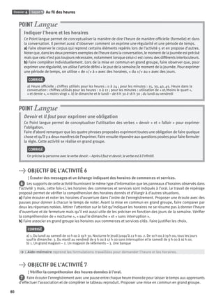 Dossier 4 Leçon 1 Au ﬁl des heures
80
Indiquer l’heure et les horaires
Ce Point langue permet de conceptualiser la manière de dire l’heure de manière ofﬁcielle (formelle) et dans
la conversation. Il permet aussi d’observer comment on exprime une régularité et une période de temps.
a) Faire observer le corpus qui reprend certains éléments repérés lors de l’activité 5 et en propose d’autres.
Noter que, dans les deux premiers exemples de l’heure dans la conversation, le moment de la journée est précisé
mais que cela n’est pas toujours nécessaire, notamment lorsque celui-ci est connu des différents interlocuteurs.
b) Faire compléter individuellement. Lors de la mise en commun en grand groupe, faire observer que, pour
exprimer une régularité, on utilise l’article déﬁni + le jour de la semaine/le moment de la journée. Pour exprimer
une période de temps, on utilise « de »/« à » avec des horaires, « du »/« au » avec des jours.
CORRIGÉ
a) Heure ofﬁcielle : chiffres utilisés pour les heures : 0 à 24 ; pour les minutes : 15, 30, 40, 45. Heure dans la
conversation : chiffres utilisés pour les heures : 0 à 12 ; pour les minutes : utilisation de « et/moins le quart »,
« et demie », « moins vingt ». b) le dimanche et le lundi – de 8 h 30 à 18 h 30 ; du lundi au vendredi
POINT Langue
Devoir et Il faut pour exprimer une obligation
Ce Point langue permet de conceptualiser l’utilisation des verbes « devoir » et « falloir » pour exprimer
l’obligation.
Faire d’abord remarquer que les quatre phrases proposées expriment toutes une obligation de faire quelque
chose et qu’il y a deux manières de l’exprimer. Faire ensuite répondre aux questions posées pour faire formuler
la règle. Cette activité se réalise en grand groupe.
CORRIGÉ
On précise la personne avec le verbe devoir. – Après il faut et devoir, le verbe est à l’inﬁnitif.
POINT Langue
> OBJECTIF DE L’ACTIVITÉ 6
Écouter des messages et un échange indiquant des horaires de commerces et services.
6 Les supports de cette activité fournissent le même type d’information que les panneaux d’horaires observés dans
l’activité 3 mais, cette fois-ci, les horaires des commerces et services sont indiqués à l’oral. Le travail de repérage
proposé permet de vériﬁer la compréhension des horaires donnés et d’élargir à d’autres situations.
a) Faire écouter et noter les horaires d’ouverture dans l’ordre de l’enregistrement. Proposer une écoute avec des
pauses pour donner à chacun le temps de noter. Avant la mise en commun en grand groupe, faire comparer par
deux les réponses notées. Attirer l’attention sur le fait qu’indiquer les horaires ne se résume pas à donner l’heure
d’ouverture et de fermeture mais qu’il est aussi utile de les préciser en fonction des jours de la semaine. Vériﬁer
la compréhension de « nocturne », « sauf le dimanche » et « sans interruption ».
b) Faire associer en grand groupe les horaires aux commerces et services cités. Faire justiﬁer les choix.
CORRIGÉ
a) 1. Du lundi au samedi de 10 h 00 à 19 h 30. Nocturne le jeudi jusqu’à 22 h 00. 2. De 10 h 00 à 19 h 00, tous les jours
sauf le dimanche. 3. Du mardi au vendredi de 9 h 00 à 17 h 00 sans interruption et le samedi de 9 h 00 à 16 h 00.
b) 1. Un grand magasin – 2. Un magasin de vêtements – 3. Une banque
> L’Aide-mémoire reprend les formulations travaillées pour demander l’heure et les horaires.
> OBJECTIF DE L’ACTIVITÉ 7
Vériﬁer la compréhension des heures données à l’oral.
7 Faire écouter l’enregistrement avec une pause entre chaque heure énoncée pour laisser le temps aux apprenants
d’effectuer l’association et de compléter le tableau reproduit. Proposer une mise en commun en grand groupe.
P001-256-9782011558162.indb 80P001-256-9782011558162.indb 80 30/07/12 12:1030/07/12 12:10
 