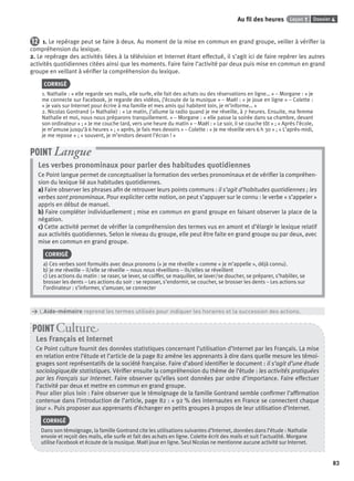 Dossier 4Leçon 1Au ﬁl des heures
83
12 1. Le repérage peut se faire à deux. Au moment de la mise en commun en grand groupe, veiller à vériﬁer la
compréhension du lexique.
2. Le repérage des activités liées à la télévision et Internet étant effectué, il s’agit ici de faire repérer les autres
activités quotidiennes citées ainsi que les moments. Faire faire l’activité par deux puis mise en commun en grand
groupe en veillant à vériﬁer la compréhension du lexique.
CORRIGÉ
1. Nathalie : « elle regarde ses mails, elle surfe, elle fait des achats ou des réservations en ligne… » – Morgane : « je
me connecte sur Facebook, je regarde des vidéos, j’écoute de la musique » – Maël : « je joue en ligne » – Colette :
« je vais sur Internet pour écrire à ma famille et mes amis qui habitent loin, je m’informe… »
2. Nicolas Gontrand (+ Nathalie) : « Le matin, j’allume la radio quand je me réveille, à 7 heures. Ensuite, ma femme
Nathalie et moi, nous nous préparons tranquillement. » – Morgane : « elle passe la soirée dans sa chambre, devant
son ordinateur » ; « Je me couche tard, vers une heure du matin » – Maël : « Le soir, il se couche tôt » ; « Après l’école,
je m’amuse jusqu’à 6 heures » ; « après, je fais mes devoirs » – Colette : « Je me réveille vers 6 h 30 » ; « L’après-midi,
je me repose » ; « souvent, je m’endors devant l’écran ! »
Les verbes pronominaux pour parler des habitudes quotidiennes
Ce Point langue permet de conceptualiser la formation des verbes pronominaux et de vériﬁer la compréhen-
sion du lexique lié aux habitudes quotidiennes.
a) Faire observer les phrases aﬁn de retrouver leurs points communs : il s’agit d’habitudes quotidiennes ; les
verbes sont pronominaux. Pour expliciter cette notion, on peut s’appuyer sur le connu : le verbe « s’appeler »
appris en début de manuel.
b) Faire compléter individuellement ; mise en commun en grand groupe en faisant observer la place de la
négation.
c) Cette activité permet de vériﬁer la compréhension des termes vus en amont et d’élargir le lexique relatif
aux activités quotidiennes. Selon le niveau du groupe, elle peut être faite en grand groupe ou par deux, avec
mise en commun en grand groupe.
CORRIGÉ
a) Ces verbes sont formulés avec deux pronoms (« je me réveille » comme « je m’appelle », déjà connu).
b) je me réveille – il/elle se réveille – nous nous réveillons – ils/elles se réveillent
c) Les actions du matin : se raser, se lever, se coiffer, se maquiller, se laver/se doucher, se préparer, s’habiller, se
brosser les dents – Les actions du soir : se reposer, s’endormir, se coucher, se brosser les dents – Les actions sur
l’ordinateur : s’informer, s’amuser, se connecter
POINT Langue
> L’Aide-mémoire reprend les termes utilisés pour indiquer les horaires et la succession des actions.
Les Français et Internet
Ce Point culture fournit des données statistiques concernant l’utilisation d’Internet par les Français. La mise
en relation entre l’étude et l’article de la page 82 amène les apprenants à dire dans quelle mesure les témoi-
gnages sont représentatifs de la société française. Faire d’abord identiﬁer le document : il s’agit d’une étude
sociologique/de statistiques. Vériﬁer ensuite la compréhension du thème de l’étude : les activités pratiquées
par les Français sur Internet. Faire observer qu’elles sont données par ordre d’importance. Faire effectuer
l’activité par deux et mettre en commun en grand groupe.
Pour aller plus loin : Faire observer que le témoignage de la famille Gontrand semble conﬁrmer l’afﬁrmation
contenue dans l’introduction de l’article, page 82 : « 92 % des internautes en France se connectent chaque
jour ». Puis proposer aux apprenants d’échanger en petits groupes à propos de leur utilisation d’Internet.
CORRIGÉ
Dans son témoignage, la famille Gontrand cite les utilisations suivantes d’Internet, données dans l’étude : Nathalie
envoie et reçoit des mails, elle surfe et fait des achats en ligne. Colette écrit des mails et suit l’actualité. Morgane
utilise Facebook et écoute de la musique. Maël joue en ligne. Seul Nicolas ne mentionne aucune activité sur Internet.
POINT Cultur
P001-256-9782011558162.indb 83P001-256-9782011558162.indb 83 30/07/12 12:1030/07/12 12:10
 