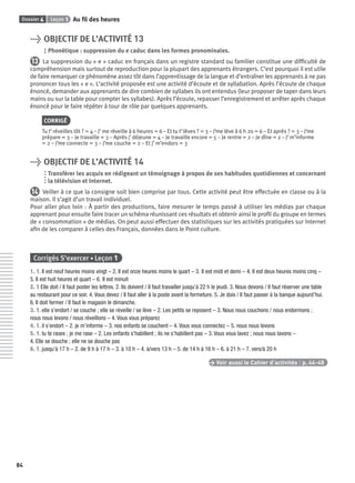 Dossier 4 Leçon 1 Au ﬁl des heures
84
> OBJECTIF DE L’ACTIVITÉ 13
Phonétique : suppression du e caduc dans les formes pronominales.
13 La suppression du « e » caduc en français dans un registre standard ou familier constitue une difﬁculté de
compréhension mais surtout de reproduction pour la plupart des apprenants étrangers. C’est pourquoi il est utile
de faire remarquer ce phénomène assez tôt dans l’apprentissage de la langue et d’entraîner les apprenants à ne pas
prononcer tous les « e ». L’activité proposée est une activité d’écoute et de syllabation. Après l’écoute de chaque
énoncé, demander aux apprenants de dire combien de syllabes ils ont entendus (leur proposer de taper dans leurs
mains ou sur la table pour compter les syllabes). Après l’écoute, repasser l’enregistrement et arrêter après chaque
énoncé pour le faire répéter à tour de rôle par quelques apprenants.
CORRIGÉ
Tu t’ réveilles tôt ? = 4 – J’ me réveille à 6 heures = 6 – Et tu t’ lèves ? = 3 – J’me lève à 6 h 20 = 6 – Et après ? = 3 – J’me
prépare = 3 – Je travaille = 3 – Après j’ déjeune = 4 – Je travaille encore = 5 – Je rentre = 2 – Je dîne = 2 – J’ m’informe
= 2 – J’me connecte = 3 – J’me couche = 2 – Et j’ m’endors = 3
> OBJECTIF DE L’ACTIVITÉ 14
Transférer les acquis en rédigeant un témoignage à propos de ses habitudes quotidiennes et concernant
la télévision et Internet.
14 Veiller à ce que la consigne soit bien comprise par tous. Cette activité peut être effectuée en classe ou à la
maison. Il s’agit d’un travail individuel.
Pour aller plus loin : À partir des productions, faire mesurer le temps passé à utiliser les médias par chaque
apprenant pour ensuite faire tracer un schéma réunissant ces résultats et obtenir ainsi le proﬁl du groupe en termes
de « consommation » de médias. On peut aussi effectuer des statistiques sur les activités pratiquées sur Internet
aﬁn de les comparer à celles des Français, données dans le Point culture.
Corrigés S’exercer • Leçon 1
1. 1. Il est neuf heures moins vingt – 2. Il est onze heures moins le quart – 3. Il est midi et demi – 4. Il est deux heures moins cinq –
5. Il est huit heures et quart – 6. Il est minuit
2. 1 Elle doit / Il faut poster les lettres. 2. Ils doivent / Il faut travailler jusqu’à 22 h le jeudi. 3. Nous devons / Il faut réserver une table
au restaurant pour ce soir. 4. Vous devez / Il faut aller à la poste avant la fermeture. 5. Je dois / Il faut passer à la banque aujourd’hui.
6. Il doit fermer / Il faut le magasin le dimanche.
3. 1. elle s’endort / se couche ; elle se réveille / se lève – 2. Les petits se reposent – 3. Nous nous couchons / nous endormons ;
nous nous levons / nous réveillons – 4. Vous vous préparez
4. 1. il s’endort – 2. je m’informe – 3. nos enfants se couchent – 4. Vous vous connectez – 5. nous nous levons
5. 1. tu te rases ; je me rase – 2. Les enfants s’habillent ; ils ne s’habillent pas – 3. Vous vous lavez ; nous nous lavons –
4. Elle se douche ; elle ne se douche pas
6. 1. jusqu’à 17 h – 2. de 9 h à 17 h – 3. à 10 h – 4. à/vers 13 h – 5. de 14 h à 16 h – 6. à 21 h – 7. vers/à 20 h
> Voir aussi le Cahier d’activités | p. 44-48
P001-256-9782011558162.indb 84P001-256-9782011558162.indb 84 30/07/12 12:1030/07/12 12:10
 
