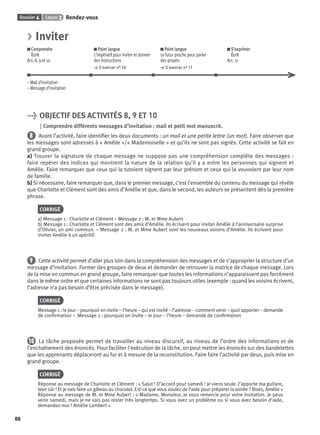 Dossier 4 Leçon 2 Rendez-vous
88
> Inviter
Comprendre
Écrit
Act. 8, 9 et 10
Point langue
L’impératif pour inviter et donner
des instructions
> S’exercer n° 10
Point langue
Le futur proche pour parler
des projets
> S’exercer n° 11
S’exprimer
Écrit
Act. 11
– Mail d’invitation
– Message d’invitation
> OBJECTIF DES ACTIVITÉS 8, 9 ET 10
Comprendre différents messages d’invitation : mail et petit mot manuscrit.
8 Avant l’activité, faire identiﬁer les deux documents : un mail et une petite lettre (un mot). Faire observer que
les messages sont adressés à « Amélie »/« Mademoiselle » et qu’ils ne sont pas signés. Cette activité se fait en
grand groupe.
a) Trouver la signature de chaque message ne suppose pas une compréhension complète des messages :
faire repérer des indices qui montrent la nature de la relation qu’il y a entre les personnes qui signent et
Amélie. Faire remarquer que ceux qui la tutoient signent par leur prénom et ceux qui la vouvoient par leur nom
de famille.
b) Si nécessaire, faire remarquer que, dans le premier message, c’est l’ensemble du contenu du message qui révèle
que Charlotte et Clément sont des amis d’Amélie et que, dans le second, les auteurs se présentent dès la première
phrase.
CORRIGÉ
a) Message 1 : Charlotte et Clément – Message 2 : M. et Mme Aubert
b) Message 1 : Charlotte et Clément sont des amis d’Amélie. Ils écrivent pour inviter Amélie à l’anniversaire surprise
d’Olivier, un ami commun. – Message 2 : M. et Mme Aubert sont les nouveaux voisins d’Amélie. Ils écrivent pour
inviter Amélie à un apéritif.
9 Cette activité permet d’aller plus loin dans la compréhension des messages et de s’approprier la structure d’un
message d’invitation. Former des groupes de deux et demander de retrouver la matrice de chaque message. Lors
de la mise en commun en grand groupe, faire remarquer que toutes les informations n’apparaissent pas forcément
dans le même ordre et que certaines informations ne sont pas toujours utiles (exemple : quand les voisins écrivent,
l’adresse n’a pas besoin d’être précisée dans le message).
CORRIGÉ
Message 1 : le jour – pourquoi on invite – l’heure – qui est invité – l’adresse – comment venir – quoi apporter – demande
de conﬁrmation – Message 2 : pourquoi on invite – le jour – l’heure – demande de conﬁrmation
10 La tâche proposée permet de travailler au niveau discursif, au niveau de l’ordre des informations et de
l’enchaînement des énoncés. Pour faciliter l’exécution de la tâche, on peut mettre les énoncés sur des bandelettes
que les apprenants déplaceront au fur et à mesure de la reconstitution. Faire faire l’activité par deux, puis mise en
grand groupe.
CORRIGÉ
Réponse au message de Charlotte et Clément : « Salut ! D’accord pour samedi ! Je viens seule. J’apporte ma guitare,
bien sûr ! Et je vais faire un gâteau au chocolat. Est-ce que vous voulez de l’aide pour préparer la soirée ? Bises, Amélie »
Réponse au message de M. et Mme Aubert : « Madame, Monsieur, Je vous remercie pour votre invitation. Je peux
venir samedi, mais je ne vais pas rester très longtemps. Si vous avez un problème ou si vous avez besoin d’aide,
demandez-moi ! Amélie Lambert »
P001-256-9782011558162.indb 88P001-256-9782011558162.indb 88 30/07/12 12:1030/07/12 12:10
 