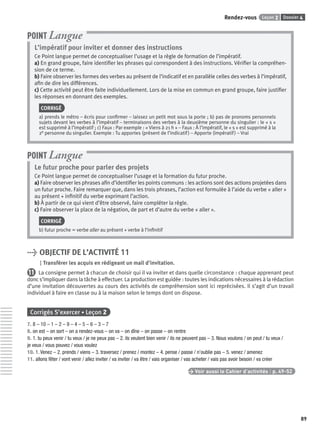 Dossier 4Leçon 2Rendez-vous
89
L’impératif pour inviter et donner des instructions
Ce Point langue permet de conceptualiser l’usage et la règle de formation de l’impératif.
a) En grand groupe, faire identiﬁer les phrases qui correspondent à des instructions. Vériﬁer la compréhen-
sion de ce terme.
b) Faire observer les formes des verbes au présent de l’indicatif et en parallèle celles des verbes à l’impératif,
aﬁn de dire les différences.
c) Cette activité peut être faite individuellement. Lors de la mise en commun en grand groupe, faire justiﬁer
les réponses en donnant des exemples.
CORRIGÉ
a) prends le métro – écris pour conﬁrmer – laissez un petit mot sous la porte ; b) pas de pronoms personnels
sujets devant les verbes à l’impératif – terminaisons des verbes à la deuxième personne du singulier : le « s »
est supprimé à l’impératif ; c) Faux : Par exemple : « Viens à 21 h » – Faux : À l’impératif, le « s » est supprimé à la
2e personne du singulier. Exemple : Tu apportes (présent de l’indicatif) – Apporte (impératif) – Vrai
POINT Langue
Le futur proche pour parler des projets
Ce Point langue permet de conceptualiser l’usage et la formation du futur proche.
a) Faire observer les phrases aﬁn d’identiﬁer les points communs : les actions sont des actions projetées dans
un futur proche. Faire remarquer que, dans les trois phrases, l’action est formulée à l’aide du verbe « aller »
au présent + inﬁnitif du verbe exprimant l’action.
b) À partir de ce qui vient d’être observé, faire compléter la règle.
c) Faire observer la place de la négation, de part et d’autre du verbe « aller ».
CORRIGÉ
b) futur proche = verbe aller au présent + verbe à l’inﬁnitif
POINT Langue
> OBJECTIF DE L’ACTIVITÉ 11
Transférer les acquis en rédigeant un mail d’invitation.
11 La consigne permet à chacun de choisir qui il va inviter et dans quelle circonstance : chaque apprenant peut
donc s’impliquer dans la tâche à effectuer. La production est guidée : toutes les indications nécessaires à la rédaction
d’une invitation découvertes au cours des activités de compréhension sont ici reprécisées. Il s’agit d’un travail
individuel à faire en classe ou à la maison selon le temps dont on dispose.
Corrigés S’exercer • Leçon 2
7. 8 – 10 – 1 – 2 – 9 – 4 – 5 – 6 – 3 – 7
8. on est – on sort – on a rendez-vous – on va – on dîne – on passe – on rentre
9. 1. tu peux venir / tu veux / je ne peux pas – 2. ils veulent bien venir / ils ne peuvent pas – 3. Nous voulons / on peut / tu veux /
je veux / vous pouvez / vous voulez
10. 1. Venez – 2. prends / viens – 3. traversez / prenez / montez – 4. pense / passe / n’oublie pas – 5. venez / amenez
11. allons fêter / vont venir / allez inviter / va inviter / va être / vais organiser / vas acheter / vais pas avoir besoin / va créer
> Voir aussi le Cahier d’activités | p. 49-52
P001-256-9782011558162.indb 89P001-256-9782011558162.indb 89 30/07/12 12:1030/07/12 12:10
 