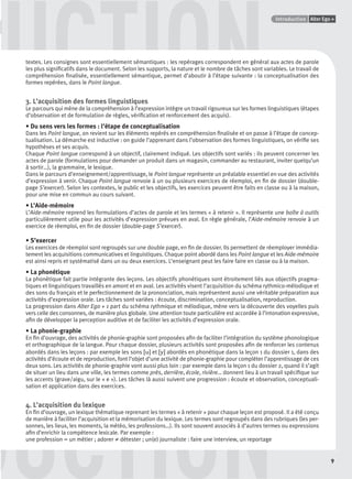 GUIDE CULTURELPoints infos
9
Alter Ego +Introduction
DDDUCTION
UCTIONtextes. Les consignes sont essentiellement sémantiques : les repérages correspondent en général aux actes de parole
les plus signiﬁcatifs dans le document. Selon les supports, la nature et le nombre de tâches sont variables. Le travail de
compréhension ﬁnalisée, essentiellement sémantique, permet d’aboutir à l’étape suivante : la conceptualisation des
formes repérées, dans le Point langue.
3. L’acquisition des formes linguistiques
Le parcours qui mène de la compréhension à l’expression intègre un travail rigoureux sur les formes linguistiques (étapes
d’observation et de formulation de règles, vériﬁcation et renforcement des acquis).
• Du sens vers les formes : l’étape de conceptualisation
Dans les Point langue, on revient sur les éléments repérés en compréhension ﬁnalisée et on passe à l’étape de concep-
tualisation. La démarche est inductive : on guide l’apprenant dans l’observation des formes linguistiques, on vériﬁe ses
hypothèses et ses acquis.
Chaque Point langue correspond à un objectif, clairement indiqué. Les objectifs sont variés : ils peuvent concerner les
actes de parole (formulations pour demander un produit dans un magasin, commander au restaurant, inviter quelqu’un
à sortir…), la grammaire, le lexique.
Dans le parcours d’enseignement/apprentissage, le Point langue représente un préalable essentiel en vue des activités
d’expression à venir. Chaque Point langue renvoie à un ou plusieurs exercices de réemploi, en ﬁn de dossier (double-
page S’exercer). Selon les contextes, le public et les objectifs, les exercices peuvent être faits en classe ou à la maison,
pour une mise en commun au cours suivant.
• L’Aide-mémoire
L’Aide-mémoire reprend les formulations d’actes de parole et les termes « à retenir ». Il représente une boîte à outils
particulièrement utile pour les activités d’expression prévues en aval. En règle générale, l’Aide-mémoire renvoie à un
exercice de réemploi, en ﬁn de dossier (double-page S’exercer).
• S’exercer
Les exercices de réemploi sont regroupés sur une double page, en ﬁn de dossier. Ils permettent de réemployer immédia-
tement les acquisitions communicatives et linguistiques. Chaque point abordé dans les Point langue et les Aide-mémoire
est ainsi repris et systématisé dans un ou deux exercices. L’enseignant peut les faire faire en classe ou à la maison.
• La phonétique
La phonétique fait partie intégrante des leçons. Les objectifs phonétiques sont étroitement liés aux objectifs pragma-
tiques et linguistiques travaillés en amont et en aval. Les activités visent l’acquisition du schéma rythmico-mélodique et
des sons du français et le perfectionnement de la prononciation, mais représentent aussi une véritable préparation aux
activités d’expression orale. Les tâches sont variées : écoute, discrimination, conceptualisation, reproduction.
La progression dans Alter Ego + 1 part du schéma rythmique et mélodique, mène vers la découverte des voyelles puis
vers celle des consonnes, de manière plus globale. Une attention toute particulière est accordée à l’intonation expressive,
aﬁn de développer la perception auditive et de faciliter les activités d’expression orale.
• La phonie-graphie
En ﬁn d’ouvrage, des activités de phonie-graphie sont proposées aﬁn de faciliter l’intégration du système phonologique
et orthographique de la langue. Pour chaque dossier, plusieurs activités sont proposées aﬁn de renforcer les contenus
abordés dans les leçons : par exemple les sons [u] et [y] abordés en phonétique dans la leçon 1 du dossier 1, dans des
activités d’écoute et de reproduction, font l’objet d’une activité de phonie-graphie pour compléter l’apprentissage de ces
deux sons. Les activités de phonie-graphie vont aussi plus loin : par exemple dans la leçon 1 du dossier 2, quand il s’agit
de situer un lieu dans une ville, les termes comme près, derrière, école, rivière… donnent lieu à un travail spéciﬁque sur
les accents (grave/aigu, sur le « e »). Les tâches là aussi suivent une progression : écoute et observation, conceptuali-
sation et application dans des exercices.
4. L’acquisition du lexique
En ﬁn d’ouvrage, un lexique thématique reprenant les termes « à retenir » pour chaque leçon est proposé. Il a été conçu
de manière à faciliter l’acquisition et la mémorisation du lexique. Les termes sont regroupés dans des rubriques (les per-
sonnes, les lieux, les moments, la météo, les professions…). Ils sont souvent associés à d’autres termes ou expressions
aﬁn d’enrichir la compétence lexicale. Par exemple :
une profession = un métier ; adorer ≠ détester ; un(e) journaliste : faire une interview, un reportage
P001-256-9782011558162.indb 9P001-256-9782011558162.indb 9 30/07/12 12:1030/07/12 12:10
 