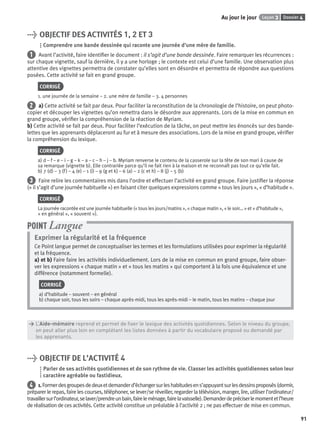 Dossier 4Leçon 3Au jour le jour
91
> OBJECTIF DES ACTIVITÉS 1, 2 ET 3
Comprendre une bande dessinée qui raconte une journée d’une mère de famille.
1 Avant l’activité, faire identiﬁer le document : il s’agit d’une bande dessinée. Faire remarquer les récurrences :
sur chaque vignette, sauf la dernière, il y a une horloge ; le contexte est celui d’une famille. Une observation plus
attentive des vignettes permettra de constater qu’elles sont en désordre et permettra de répondre aux questions
posées. Cette activité se fait en grand groupe.
CORRIGÉ
1. une journée de la semaine – 2. une mère de famille – 3. 4 personnes
2 a) Cette activité se fait par deux. Pour faciliter la reconstitution de la chronologie de l’histoire, on peut photo-
copier et découper les vignettes qu’on remettra dans le désordre aux apprenants. Lors de la mise en commun en
grand groupe, vériﬁer la compréhension de la réaction de Myriam.
b) Cette activité se fait par deux. Pour faciliter l’exécution de la tâche, on peut mettre les énoncés sur des bande-
lettes que les apprenants déplaceront au fur et à mesure des associations. Lors de la mise en grand groupe, vériﬁer
la compréhension du lexique.
CORRIGÉ
a) d – f – e – i – g – k – a – c – h – j – b. Myriam renverse le contenu de la casserole sur la tête de son mari à cause de
sa remarque (vignette b). Elle contrariée parce qu’il ne fait rien à la maison et ne reconnaît pas tout ce qu’elle fait.
b) 7 (d) – 3 (f) – 4 (e) – 1 (i) – 9 (g et k) – 6 (a) – 2 (c et h) – 8 (j) – 5 (b)
3 Faire relire les commentaires mis dans l’ordre et effectuer l’activité en grand groupe. Faire justiﬁer la réponse
(« il s’agit d’une journée habituelle ») en faisant citer quelques expressions comme « tous les jours », « d’habitude ».
CORRIGÉ
La journée racontée est une journée habituelle (« tous les jours/matins », « chaque matin », « le soir... » et « d’habitude »,
« en général », « souvent »).
Exprimer la régularité et la fréquence
Ce Point langue permet de conceptualiser les termes et les formulations utilisées pour exprimer la régularité
et la fréquence.
a) et b) Faire faire les activités individuellement. Lors de la mise en commun en grand groupe, faire obser-
ver les expressions « chaque matin » et « tous les matins » qui comportent à la fois une équivalence et une
différence (notamment formelle).
CORRIGÉ
a) d’habitude – souvent – en général
b) chaque soir, tous les soirs – chaque après-midi, tous les après-midi – le matin, tous les matins – chaque jour
POINT Langue
> L’Aide-mémoire reprend et permet de ﬁxer le lexique des activités quotidiennes. Selon le niveau du groupe,
> on peut aller plus loin en complétant les listes données à partir du vocabulaire proposé ou demandé par
> les apprenants.
> OBJECTIF DE L’ACTIVITÉ 4
Parler de ses activités quotidiennes et de son rythme de vie. Classer les activités quotidiennes selon leur
caractère agréable ou fastidieux.
4 1.Formerdesgroupesdedeuxetdemanderd’échangersurleshabitudesens’appuyantsurlesdessinsproposés(dormir,
préparer le repas, faire les courses, téléphoner, se lever/se réveiller, regarder la télévision, manger, lire, utiliser l’ordinateur/
travaillersurl’ordinateur,selaver/prendreunbain,faireleménage,fairelavaisselle).Demanderdepréciserlemomentetl’heure
de réalisation de ces activités. Cette activité constitue un préalable à l’activité 2 ; ne pas effectuer de mise en commun.
P001-256-9782011558162.indb 91P001-256-9782011558162.indb 91 30/07/12 12:1030/07/12 12:10
 