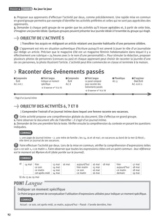 Dossier 4 Leçon 3 Au jour le jour
92
2. Proposer aux apprenants d’effectuer l’activité par deux, comme précédemment. Une rapide mise en commun
en grand groupe permettra par exemple d’identiﬁer les activités préférées et celles qui ne sont pas appréciées des
apprenants.
3. Demander à chaque petit groupe de ne garder que les activités qu’il trouve agréables et, à partir de cette liste,
d’imaginerunejournéeidéale.Quelquesgroupespeuventprésenterleurjournéeidéaleàl’ensembledugroupequiréagit.
> OBJECTIF DE L’ACTIVITÉ 5
Transférer les acquis en rédigeant un article relatant une journée habituelle d’une personne célèbre.
5 L’apprenant est mis en situation authentique d’écriture puisqu’il est amené à jouer le rôle d’un journaliste
qui rédige un article. Préciser que le magazine Elle est un magazine féminin hebdomadaire dans lequel il y a
effectivement une rubrique « 24 heures avec (+ le nom d’une personnalité) ». Pour stimuler la rédaction, proposer
plusieurs photos de personnes (connues ou pas) et chaque apprenant peut choisir de raconter la journée d’une
de ces personnes, la photo illustrant l’article. L’activité peut être commencée en classe et terminée à la maison.
> Raconter des événements passés
Comprendre
Écrit
Act. 6 et 7
Point langue
Indiquer un moment
spéciﬁque
> S’exercer n° 14 à 15
Comprendre
Écrit
Act. 8
Point langue
Le passé composé
pour raconter des
événements passés
> S’exercer n° 16 à 18
Phonétique
Act. 9
S’exprimer
Oral/Écrit
Act. 10 et 11
– Page d’un journal intime
> OBJECTIF DES ACTIVITÉS 6, 7 ET 8
Comprendre l’extrait d’un journal intime dans lequel une femme raconte ses vacances.
6 Cette activité propose une compréhension globale du document. Elle s’effectue en grand groupe.
1. Faire observer le document aﬁn de l’identiﬁer : il s’agit d’un journal intime.
2. Demander de lire une première fois le texte. Vériﬁer ensuite la compréhension du contexte en posant les questions
indiquées.
CORRIGÉ
1. une page de journal intime – 2. une mère de famille ; les 14, 16 et 18 mai ; en vacances au bord de la mer (à Nice) ;
elle tient un journal de ses vacances.
7 Faire effectuer l’activité par deux. Lors de la mise en commun, vériﬁer la compréhension d’expressions telles
que « ce soir », « ce matin ». Faire observer que toutes les expressions citées ont un point commun : leur référence
est le moment où Myriam écrit (date portée sur le journal).
CORRIGÉ
a) 14 mai hier
ce soir
ce matin
cet après-midi
13 mai
14 mai
14 mai
14 mai
16 mai aujourd’hui
hier matin
ce soir
ce matin
16 mai
15 mai
16 mai
16 mai
18 mai hier
aujourd’hui
ce matin
demain
17 mai
18 mai
18 mai
19 mai
b) du 13 au 19 mai
Indiquer un moment spéciﬁque
CePointlanguepermetdeconceptualiserl’utilisationd’expressionsutiliséespourindiquerunmomentspéciﬁque.
CORRIGÉ
Actuel : ce soir, cet après-midi, ce matin, aujourd’hui – Passé : l’année dernière, hier
POINT Langue
P001-256-9782011558162.indb 92P001-256-9782011558162.indb 92 30/07/12 12:1030/07/12 12:10
 