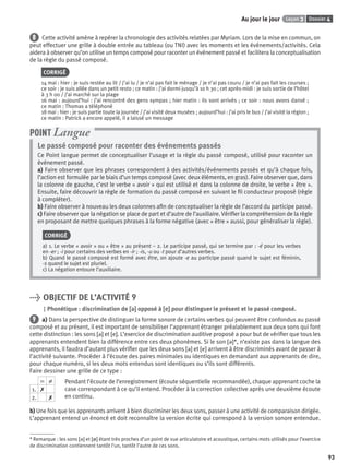 Dossier 4Leçon 3Au jour le jour
93
8 Cette activité amène à repérer la chronologie des activités relatées par Myriam. Lors de la mise en commun, on
peut effectuer une grille à double entrée au tableau (ou TNI) avec les moments et les événements/activités. Cela
aidera à observer qu’on utilise un temps composé pour raconter un événement passé et facilitera la conceptualisation
de la règle du passé composé.
CORRIGÉ
14 mai : hier : je suis restée au lit / j’ai lu / je n’ai pas fait le ménage / je n’ai pas couru / je n’ai pas fait les courses ;
ce soir : je suis allée dans un petit resto ; ce matin : j’ai dormi jusqu’à 10 h 30 ; cet après-midi : je suis sortie de l’hôtel
à 3 h 00 / j’ai marché sur la plage
16 mai : aujourd’hui : j’ai rencontré des gens sympas ; hier matin : ils sont arrivés ; ce soir : nous avons dansé ;
ce matin : Thomas a téléphoné
18 mai : hier : je suis partie toute la journée / j’ai visité deux musées ; aujourd’hui : j’ai pris le bus / j’ai visité la région ;
ce matin : Patrick a encore appelé, il a laissé un message
Le passé composé pour raconter des événements passés
Ce Point langue permet de conceptualiser l’usage et la règle du passé composé, utilisé pour raconter un
événement passé.
a) Faire observer que les phrases correspondent à des activités/événements passés et qu’à chaque fois,
l’action est formulée par le biais d’un temps composé (avec deux éléments, en gras). Faire observer que, dans
la colonne de gauche, c’est le verbe « avoir » qui est utilisé et dans la colonne de droite, le verbe « être ».
Ensuite, faire découvrir la règle de formation du passé composé en suivant le ﬁl conducteur proposé (règle
à compléter).
b) Faire observer à nouveau les deux colonnes aﬁn de conceptualiser la règle de l’accord du participe passé.
c) Faire observer que la négation se place de part et d’autre de l’auxiliaire. Vériﬁer la compréhension de la règle
en proposant de mettre quelques phrases à la forme négative (avec « être » aussi, pour généraliser la règle).
CORRIGÉ
a) 1. Le verbe « avoir » ou « être » au présent – 2. Le participe passé, qui se termine par : -é pour les verbes
en -er ; -i pour certains des verbes en -ir ; -is, -u ou -t pour d’autres verbes.
b) Quand le passé composé est formé avec être, on ajoute -e au participe passé quand le sujet est féminin,
-s quand le sujet est pluriel.
c) La négation entoure l’auxiliaire.
POINT Langue
> OBJECTIF DE L’ACTIVITÉ 9
Phonétique : discrimination de [ə][ə] opposé à [e][e] pour distinguer le présent et le passé composé.
9 a) Dans la perspective de distinguer la forme sonore de certains verbes qui peuvent être confondus au passé
composé et au présent, il est important de sensibiliser l’apprenant étranger préalablement aux deux sons qui font
cette distinction : les sons [ə] et [e]. L’exercice de discrimination auditive proposé a pour but de vériﬁer que tous les
apprenants entendent bien la différence entre ces deux phonèmes. Si le son [ə]*, n’existe pas dans la langue des
apprenants, il faudra d’autant plus vériﬁer que les deux sons [ə] et [e] arrivent à être discriminés avant de passer à
l’activité suivante. Procéder à l’écoute des paires minimales ou identiques en demandant aux apprenants de dire,
pour chaque numéro, si les deux mots entendus sont identiques ou s’ils sont différents.
Faire dessiner une grille de ce type :
Pendant l’écoute de l’enregistrement (écoute séquentielle recommandée), chaque apprenant coche la
case correspondant à ce qu’il entend. Procéder à la correction collective après une deuxième écoute
en continu.
b) Une fois que les apprenants arrivent à bien discriminer les deux sons, passer à une activité de comparaison dirigée.
L’apprenant entend un énoncé et doit reconnaître la version écrite qui correspond à la version sonore entendue.
= ≠
1. ✗
2. ✗
* Remarque : les sons [ə] et [ø] étant très proches d’un point de vue articulatoire et acoustique, certains mots utilisés pour l’exercice
de discrimination contiennent tantôt l’un, tantôt l’autre de ces sons.
P001-256-9782011558162.indb 93P001-256-9782011558162.indb 93 30/07/12 12:1030/07/12 12:10
 