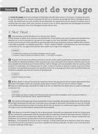 Carnet de voyageDossier 4
95
Ce Carnet de voyage permet de prolonger la thématique abordée dans la leçon 3 du dossier. Il propose des activi-
tés qui font découvrir une chanson du groupe Oai Star sur la question du partage des tâches ménagères dans le
couple. Des statistiques sur cette question seront présentées aux apprenants pour les amener à comparer avec la
situation dans leur pays. Enﬁn, pour terminer, ils auront à lire un article regroupant des témoignages de femmes
sur le même sujet pour, à leur tour, témoigner et parler de leur vécu.
Il faut faire…
1 Cette première activité fait découvrir la chanson (son refrain).
1. Faire écouter le refrain de la chanson une première fois, livres fermés, pour que les apprenants focalisent leur
attention sur ce qu’ils entendent et non pas sur les images du clip. Faire identiﬁer le thème en grand groupe.
2. Faire ouvrir le manuel et faire identiﬁer en grand groupe la photo qui représente la phrase répétée dans le refrain.
« Faut faire la vaisselle » est répétée quatre fois : « Il faut + verbe à l’inﬁnitif » a été découvert au cours de la leçon
1 du dossier (p. 81) ; les apprenants peuvent donc repérer qu’il s’agit d’une obligation.
CORRIGÉ
1. Le thème de la chanson est les tâches ménagères dans le couple.
2. La photo c illustre la phrase principale du refrain : « il faut faire la vaisselle ».
2 Proposer une écoute du deuxième extrait de la chanson et faire repérer quelle photo correspond à cette partie.
Faire justiﬁer les réponses données et faire remarquer que, dans cette partie de la chanson, l’homme parle encore
de la vaisselle mais il énonce aussi d’autres tâches : faire le ménage, sortir les poubelles, faire les courses, porter
la lettre à la maternelle, voir la banque pour le crédit. La liste de la photo b reprend en partie ce qui est dit dans
la chanson. Il est possible de proposer une deuxième écoute de ce passage pour faire noter les tâches listées par
l’homme et proposer une mise en commun en grand groupe.
CORRIGÉ
La photo b illustre cet extrait.
3 a) Pour donner à chacun l’occasion de s’exprimer, former des groupes de trois ou quatre apprenants et leur
demander d’échanger à partir de la question posée dans le manuel. Faire une mise en commun rapide.
b) Toujours en petits groupes, demander de réagir et de dire si la répartition des tâches dans ce couple est habituelle
ou pas pour eux.
CORRIGÉ
a) On imagine que dans ce couple c’est l’homme qui fait toutes les tâches ménagères, qu’il s’occupe des enfants et
que la femme ne participe pas, elle lit, regarde la télévision…
4 Pour rendre les échanges plus riches et productifs, former, si possible, des groupes multiculturels. Faire observer
les données statistiques fournies par le document pour prolonger la discussion commencée au cours de l’activité
3. Ces chiffres permettent de resituer la situation décrite dans le clip dans un contexte plus large et de faire vériﬁer
s’il s’agit ou non d’un fait habituel, représentatif d’une majorité.
5 Faire observer la dernière image du clip en grand groupe. Demander aux apprenants de décrire la photo puis
de dire comment ils comprennent cette ﬁn, pourquoi elle est inattendue. Donner le titre de la chanson, Chéri(e), et
demander comment ils le comprennent. Attirer leur attention sur le « (e) » qui donne la clé pour comprendre que
ﬁnalement c’est la femme qui demande à l’homme de participer davantage.
Remarque : Il est possible de trouver le clip sur Internet ; il serait intéressant de le chercher à partir d’un moteur
de recherche puis de le visionner en cours pour compléter les activités proposées. Ou bien, vous le trouverez dans
le manuel numérique d’Alter Ego +.
P001-256-9782011558162.indb 95P001-256-9782011558162.indb 95 30/07/12 12:1030/07/12 12:10
 