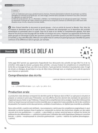 96
VERS LE DELF A1Dossier 4
A1
CORRIGÉ
La ﬁn est inattendue parce que, pendant toute la chanson, l’homme demandait à la femme de participer aux tâches
ménagères et la femme ne le faisait pas. Sur cette image, la femme fait la vaisselle et l’homme et ses amis s’amusent
(ils regardent un match de foot).
Le titre est un jeu de mot : le « e » ﬁnal dans « chéri(e) » ne s’entend pas et on ne sait pas qui parle à qui : l’homme
qui demande à la femme de l’aider comme on le pense tout au long de la chanson ou la femme qui a rêvé toute cette
situation et qui, à la ﬁn, retourne à la triste réalité…
6 Faire d’abord identiﬁer le document en grand groupe : c’est un article du journal Le Monde. Puis, faire lire
le chapeau et demander quel est le sujet du texte : il présente des témoignages sur la répartition des activités
domestiques et parentales dans le couple. Faire lire le texte et en vériﬁer la compréhension globale. Puis faire
observer les pictos en haut de page aﬁn de vériﬁer si le lexique est connu. Proposer aux apprenants de former des
petits groupes et d’échanger à partir des questions posées (la première question peut être écourtée ou supprimée
si l’activité 4 p. 89 a été effectuée). Effectuer une rapide mise en commun en grand groupe pour identiﬁer les points
communs et les différences dans le groupe, par exemple.
Dossier Carnet de voyage4
Cette page DELF permet aux apprenants d’approfondir leur découverte des activités de type DELF A1 et de s’y
entraîner. Cette page du dossier 4 propose deux activités : une pour évaluer les compétences en compréhension
écrite (lire un message écrit par une mère à ses enfants) ; l’autre permet de s’entraîner à la production orale. Il s’agit
de simuler un dialogue, de participer à un jeu de rôles à deux (interagir avec un employé d’une salle de spectacle
pour réserver un spectacle).
Compréhension des écrits
1 point par réponse correcte (2 points pour la question 5)
CORRIGÉ
1. a. – 2. Ils sont frère et sœur. – 3. c. – 4. b. – 5. c. et e. – 6. c.
Production orale
La production orale attendue correspond à la dernière partie de l’épreuve dans le DELF. Le sujet pose la situation et
propose un canevas à suivre pour l’interaction. Les trois afﬁches fournies donnent des exemples de spectacles et
l’apprenant pourra choisir ce qui l’intéresse. S’assurer de la compréhension de la consigne. Il peut être intéressant de
choisir au hasard ceux qui vont jouer la scène ensemble pour se rapprocher le plus possible du réel et des conditions
de passation d’un examen où les deux personnes, candidats et examinateurs, ne répètent pas ensemble au préalable.
Dans cette activité, 13 points sont attribués : nous proposons 7 points pour les compétences pragmatiques (« peut
demander ou donner quelque chose à quelqu’un, comprendre ou donner des instructions simples sur des sujets
concrets de la vie quotidiennes » = 4 points – « peut établir un contact social de base en utilisant les formes de
politesse les plus élémentaires » = 3 points) et 6 points pour l’utilisation des outils linguistiques (lexique et correction
lexicale : 2 points – morphosyntaxe et correction grammaticale : 2 points – maîtrise du système phonologique :
2 points).
P001-256-9782011558162.indb 96P001-256-9782011558162.indb 96 30/07/12 12:1030/07/12 12:10
 
