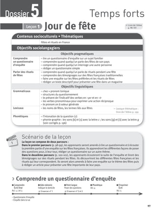 1
Scénario de la leçon
La leçon se compose de deux parcours :
Dans le premier parcours (p. 98-99), les apprenants seront amenés à lire un questionnaire et à écouter
la première partie d’une enquête sur les fêtes françaises. Ils apprendront les différentes façons de poser
des questions pour, à leur tour, rédiger un questionnaire sur un autre thème.
Dans le deuxième parcours (p. 100-101), les apprenants écouteront la suite de l’enquête et liront des
témoignages sur des rituels pendant les fêtes. Ils découvriront les différentes fêtes françaises et les
rituels qui leur correspondent. Ils seront alors amenés à faire une enquête sur le thème des fêtes puis
à rédiger un article pour présenter une fête importante de leur pays.
Contenus socioculturels • Thématiques
Fêtes et rituels en France
Objectifs sociolangagiers
Objectifs pragmatiques
Comprendre
un questionnaire
d’enquête
– lire un questionnaire d’enquête sur un sujet familier
– comprendre quand quelqu’un parle des fêtes de son pays
– comprendre quand quelqu’un interroge une autre personne
– rédiger un questionnaire simple
Parler des rituels
de fêtes
– comprendre quand quelqu’un parle de rituels pendant une fête
– comprendre des témoignages sur des fêtes françaises traditionnelles
– faire une enquête sur les fêtes préférées et les rituels de fêtes
– rédiger un texte descriptif pour présenter une fête dans un magazine
Objectifs linguistiques
Grammaticaux – chez + pronom tonique
– structures du questionnement
– le présent de l’indicatif des verbes en –yer et en –ir
– les verbes pronominaux pour exprimer une action réciproque
– le pronom on à valeur générale
Lexicaux – les noms de fêtes, les termes liés aux fêtes , Lexique thématique :
livre de l'élève p. 199
Phonétiques – l’intonation de la question (2)
– phonie-graphie : les sons [k] et [s] avec la lettre c ; les sons [ ] et [Ʒ] avec la lettre g
(voir corrigés p. 196)
Jour de fêteDossier 5 Leçon 1
, Livre de l’élève
p. 98-101
> Comprendre un questionnaire d’enquête
Comprendre
Écrit/Oral
Act. 1, 2 et 3
Aide-mémoire
Indiquer le domicile
> S’exercer n° 1
Point langue
Poser des questions
> S’exercer n° 2 et 3
Phonétique
Act. 4
S’exprimer
Écrit
Act. 5
– Questionnaire d’enquête
– Enquête dans la rue
Temps fortsDossier5
97
P001-256-9782011558162.indb 97P001-256-9782011558162.indb 97 30/07/12 12:1030/07/12 12:10
 