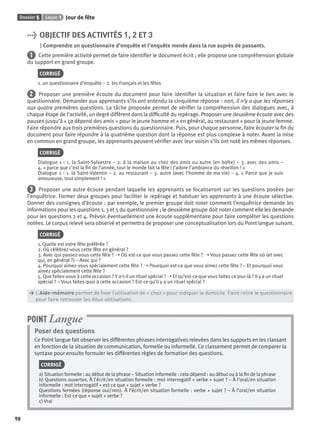 Dossier 5 Leçon 1 Jour de fête
98
> OBJECTIF DES ACTIVITÉS 1, 2 ET 3
Comprendre un questionnaire d’enquête et l’enquête menée dans la rue auprès de passants.
1 Cette première activité permet de faire identiﬁer le document écrit ; elle propose une compréhension globale
du support en grand groupe.
CORRIGÉ
1. un questionnaire d’enquête – 2. les Français et les fêtes
2 Proposer une première écoute du document pour faire identiﬁer la situation et faire faire le lien avec le
questionnaire. Demander aux apprenants s’ils ont entendu la cinquième réponse : non, il n’y a que les réponses
aux quatre premières questions. La tâche proposée permet de vériﬁer la compréhension des dialogues avec, à
chaque étape de l’activité, un degré différent dans la difﬁculté du repérage. Proposer une deuxième écoute avec des
pauses jusqu’à « ça dépend des amis » pour le jeune homme et « en général, au restaurant » pour la jeune femme.
Faire répondre aux trois premières questions du questionnaire. Puis, pour chaque personne, faire écouter la ﬁn du
document pour faire répondre à la quatrième question dont la réponse est plus complexe à noter. Avant la mise
en commun en grand groupe, les apprenants peuvent vériﬁer avec leur voisin s’ils ont noté les mêmes réponses.
CORRIGÉ
Dialogue 1 : 1. la Saint-Sylvestre – 2. à la maison ou chez des amis ou autre (en boîte) – 3. avec des amis –
4. « parce que c’est la ﬁn de l’année, tout le monde fait la fête ! J’adore l’ambiance du réveillon ! »
Dialogue 2 : 1. la Saint-Valentin – 2. au restaurant – 3. autre (avec l’homme de ma vie) – 4. « Parce que je suis
amoureuse, tout simplement ! »
3 Proposer une autre écoute pendant laquelle les apprenants se focaliseront sur les questions posées par
l’enquêtrice. Former deux groupes pour faciliter le repérage et habituer les apprenants à une écoute sélective.
Donner des consignes d’écoute : par exemple, le premier groupe doit noter comment l’enquêtrice demande les
informations pour les questions 1, 3 et 5 du questionnaire ; le deuxième groupe doit noter comment elle les demande
pour les questions 2 et 4. Prévoir éventuellement une écoute supplémentaire pour faire compléter les questions
notées. Le corpus relevé sera observé et permettra de proposer une conceptualisation lors du Point langue suivant.
CORRIGÉ
1. Quelle est votre fête préférée ?
2. Où célébrez-vous cette fête en général ?
3. Avec qui passez-vous cette fête ? ➝ Où est-ce que vous passez cette fête ? ➝ Vous passez cette fête où (et avec
qui, en général ?) – Avec qui ?
4. Pourquoi aimez-vous spécialement cette fête ? ➝ Pourquoi est-ce que vous aimez cette fête ? – Et pourquoi vous
aimez spécialement cette fête ?
5. Que faites-vous à cette occasion ? Y a-t-il un rituel spécial ? ➝ Et qu’est-ce que vous faites ce jour-là ? Il y a un rituel
spécial ? – Vous faites quoi à cette occasion ? Est-ce qu’il y a un rituel spécial ?
> L’Aide-mémoire permet de ﬁxer l’utilisation de « chez » pour indiquer le domicile. Faire relire le questionnaire
> pour faire retrouver les deux utilisations.
Poser des questions
Ce Point langue fait observer les différentes phrases interrogatives relevées dans les supports en les classant
en fonction de la situation de communication, formelle ou informelle. Ce classement permet de comparer la
syntaxe pour ensuite formuler les différentes règles de formation des questions.
CORRIGÉ
a) Situation formelle : au début de la phrase – Situation informelle : cela dépend : au début ou à la ﬁn de la phrase
b) Questions ouvertes. À l’écrit/en situation formelle : mot interrogatif + verbe + sujet ? – À l’oral/en situation
informelle : mot interrogatif + est-ce que + sujet + verbe ?
Questions fermées (réponse oui/non). À l’écrit/en situation formelle : verbe + sujet ? – À l’oral/en situation
informelle : Est-ce que + sujet + verbe ?
c) Vrai
POINT Langue
P001-256-9782011558162.indb 98P001-256-9782011558162.indb 98 30/07/12 12:1030/07/12 12:10
 