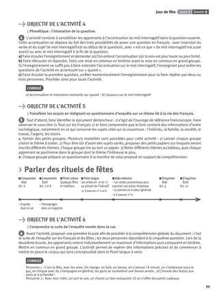Dossier 5Leçon 1Jour de fête
99
> OBJECTIF DE L’ACTIVITÉ 4
Phonétique : l’intonation de la question.
4 L’activité consiste à sensibiliser les apprenants à l’accentuation du mot interrogatif dans la question ouverte.
Cette accentuation se déplace du fait des trois possibilités de poser une question en français : avec inversion du
verbe et du sujet (le mot interrogatif est au début de la question), avec « est-ce que » (le mot interrogatif est juste
avant) ou avec le mot interrogatif à la ﬁn de la question.
a) Faire écouter l’enregistrement et demander où l’on entend l’accentuation (où la voix est plus haute ou plus forte).
b) Faire réécouter et répondre. Faire une mise en commun en binôme avant la mise en commun en grand groupe.
Si l’enregistrement ne sufﬁt pas à faire entendre l’accentuation sur le mot interrogatif, l’enseignant peut redire les
questions de l’activité en accentuant sur « quand ».
c) Faire écouter la première question, arrêter momentanément l’enregistrement pour la faire répéter par deux ou
trois personnes. Procéder ainsi pour toute l’activité.
CORRIGÉ
a) Accentuation et intonation montante sur quand – b) toujours sur le mot interrogatif
> OBJECTIF DE L’ACTIVITÉ 5
Transférer les acquis en rédigeant un questionnaire d’enquête sur un thème lié à la vie des Français.
5 Tout d’abord, faire identiﬁer le document déclencheur : il s’agit de l’ouvrage de référence Francoscopie. Faire
observer le sous-titre (« Tout sur les Français ») et faire comprendre que le livre contient des informations d’ordre
sociologique, notamment en ce qui concerne les sujets cités sur la couverture : l’individu, la famille, la société, le
travail, l’argent, les loisirs.
1. Former des petits groupes. Plusieurs modalités sont possibles pour cette activité : 1) Laisser chaque groupe
choisir le thème à traiter. 2) Pour être sûr d’avoir des sujets variés, proposer des petits papiers sur lesquels seront
inscrits différents thèmes. Chaque groupe tire au sort un papier. 3) Noter différents thèmes au tableau, puis chaque
apprenant se positionne dans le groupe dont le thème l’intéresse le plus.
2. Chaque groupe prépare un questionnaire à la manière de celui proposé en support de compréhension.
> Parler des rituels de fêtes
Comprendre
Oral
Act. 6
Comprendre
Écrit
Act. 7 et 8
Point culture
Quelques fêtes
et traditions
Point langue
Les verbes en –er et –ir
au présent de l’indicatif
> S’exercer n° 4 et 5
Aide-mémoire
– Les verbes pronominaux pour
exprimer une action réciproque
– Le pronom on à valeur générale
> S’exercer n° 6
S’exprimer
Oral
Act. 9
S’exprimer
Écrit
Act. 10
– Enquête – Témoignages
dans la rue dans un magazine
> OBJECTIF DE L’ACTIVITÉ 6
Comprendre la suite de l’enquête menée dans la rue.
6 Avant l’activité, proposer une première écoute aﬁn de procéder à la compréhension globale du document : c’est
la suite de l’enquête sur les Français et les fêtes ; les deux personnes répondent à la cinquième question. Lors de la
deuxième écoute, les apprenants notent individuellement un maximum d’informations puis comparent en binôme.
Mettre en commun en grand groupe. L’activité permet de repérer des informations précises et de commencer à
mettre en place le corpus qui sera conceptualisé dans le Point langue à venir.
CORRIGÉ
Personne 1 : C’est la fête, avec les amis. On mange, on boit, on danse, on s’amuse ! À minuit, on s’embrasse sous le
gui, on trinque avec du champagne en général, les gens se souhaitent une bonne année… et j’envoie des textos aux
amis et à la famille !
Personne 2 : Avec mon chéri, on sort le soir, on choisit un bon restaurant. Et on s’offre des petits cadeaux.
P001-256-9782011558162.indb 99P001-256-9782011558162.indb 99 30/07/12 12:1030/07/12 12:10
 