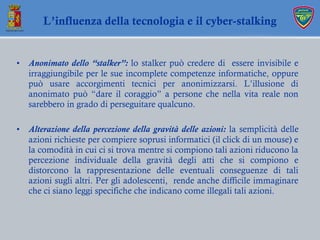 • Anonimato dello “stalker”: lo stalker può credere di essere invisibile e
irraggiungibile per le sue incomplete competenz...