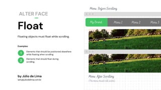 Float
ALTER FACE
1
2
Floating objects must float while scrolling.
by Júlio de Lima
iam@juliodelima.com.br
Elements that should be positioned elsewhere
while floating when scrolling
Elements that should float during
scrolling
My Brand Menu 1 Menu 2 Menu 3
Menu After Scrolling
(The menu should still visible)
Menu Before Scrolling
Examples:
 