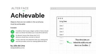 Achievable
ALTER FACE
1
2
3
List of Items
-----------------------------------------
Item 1
Item 2
Item 3
Item 4
Item 5
Item 6
Item 7
Objects that are not visible in the scroll area
must be achievable.
by Júlio de Lima
iam@juliodelima.com.br
A small box that houses a larger number of items should
have a scroll bar that allows you to see all the elements
An element carous that shows only 3 of 5
elements should have controls to view all
A menu that has more elements than your viewing area
and that provides control for viewing additional items
Examples:
These three items are
behind the visible area and
there is no Scrollbar :,(
 
