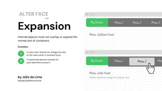 Expansion
ALTER FACE
1
2
My Brand Menu 1 Menu 2 Menu 3
Internal objects must not overlay or expand the
normal size of containers.
by Júlio de Lima
iam@juliodelima.com.br
A menu item should not change the size
of the menu when it receives focus
A maximized element should not
push elements around it
Examples:
Menu Without Hover
Menu With Hover
(Button should not change the container size)
My Brand Menu 1 Menu 2 Men
 