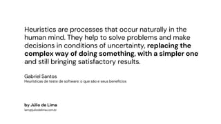 Heuristics are processes that occur naturally in the
human mind. They help to solve problems and make
decisions in conditions of uncertainty, replacing the
complex way of doing something, with a simpler one
and still bringing satisfactory results.
Gabriel Santos
Heurísticas de teste de software: o que são e seus benefícios
by Júlio de Lima
iam@juliodelima.com.br
 