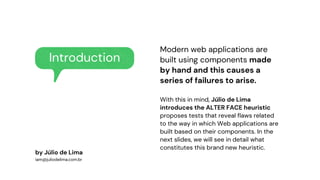 Introduction
Modern web applications are
built using components made
by hand and this causes a
series of failures to arise.
With this in mind, Júlio de Lima
introduces the ALTER FACE heuristic
proposes tests that reveal flaws related
to the way in which Web applications are
built based on their components. In the
next slides, we will see in detail what
constitutes this brand new heuristic.
by Júlio de Lima
iam@juliodelima.com.br
 