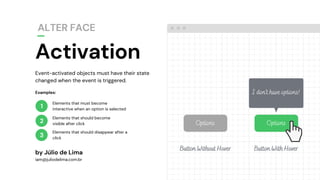 1
2
3
Elements that must become
interactive when an option is selected
Elements that should become
visible after click
Elements that should disappear after a
click
by Júlio de Lima
iam@juliodelima.com.br
Examples:
OptionsOptions
I don't have options!
Button Without Hover Button With Hover
Event-activated objects must have their state
changed when the event is triggered.
Activation
ALTER FACE
 
