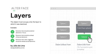 The object must occupy only the layer to
which it was destined.
Layers
ALTER FACE
by Júlio de Lima
iam@juliodelima.com.br
1
2
3
Elements that should be behind
elements in focus
Elements that should be ahead
of blurred elements
Elements that, when triggered,
should be ahead and all elements
Examples:
Option 3
Option 2 Option 2
Option 1Option 1
Options
I don't have options!
Button Without Hover Button With Hover
(The Toast should be in front
of everything)
 