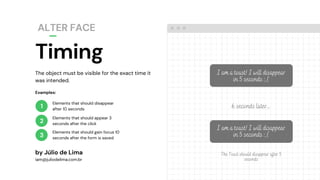 The object must be visible for the exact time it
was intended.
Timing
ALTER FACE
by Júlio de Lima
iam@juliodelima.com.br
1
2
3
Elements that should disappear
after 10 seconds
Elements that should appear 3
seconds after the click
Elements that should gain focus 10
seconds after the form is saved
Examples:
I am a toast! I will disappear
in 5 seconds :,(
6 seconds later...
I am a toast! I will disappear
in 5 seconds :,(
The Toast should disappear after 5
seconds
 