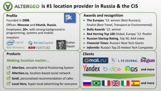 Profile
Founded in 2008.
Offices: Moscow and Irkutsk, Russia.
Employees: 20+, with strong background in
programming, systems and mobile.
Investors:
is #1 location provider in Russia & the CIS
● AlterGeo, versatile Hybrid Positioning System
● AlterGeo.ru, location-based social network
● Gvidi, personalized recommendation of cafes
● Local Hero, hyper-local advertising for everyone
Products Clients
Awards and recognition
● The Europas ’13: winner (Best Russian);
finalist (Best Travel, Transport or Environmental)
● Bully Awards ’12: winner
● Red Herring Top 100 Global, Europe ’12: finalist
● Russian Startup Rating, Top 50, AAA index
● Financial Times: Russia’s Next Tech Giants
● Informilo: Russia’s Top 25 Hottest Tech Companies
Esther
Dyson
and more
and more
Making location matter…
 