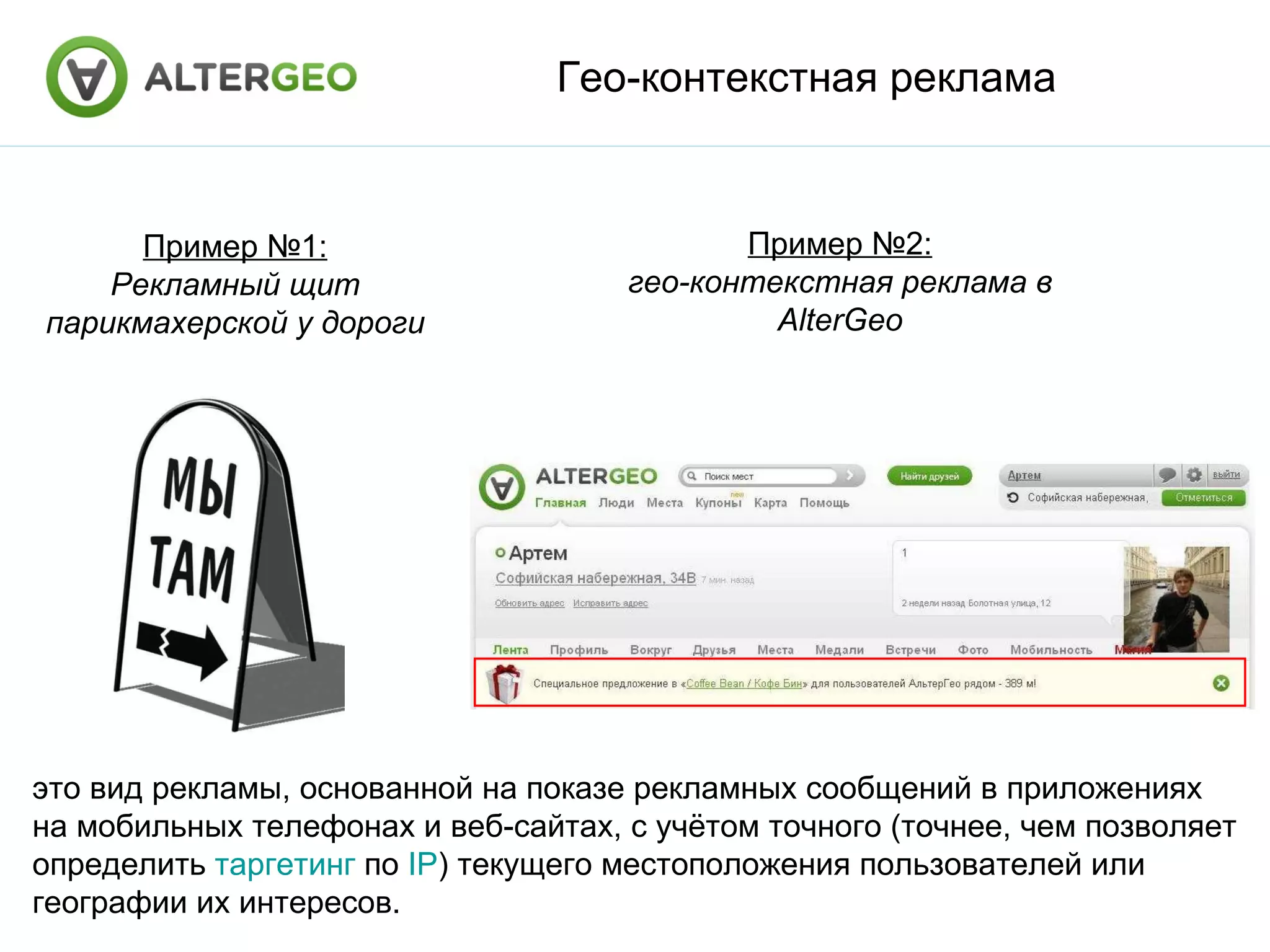 Гео-контекстная реклама Пример №1: Рекламный щит парикмахерской у дороги Пример №2: гео-контекстная реклама в AlterGeo это вид рекламы, основанной на показе рекламных сообщений в приложениях на мобильных телефонах и веб-сайтах, с учётом точного (точнее, чем позволяет определить таргетинг по IP ) текущего местоположения пользователей или географии их интересов.