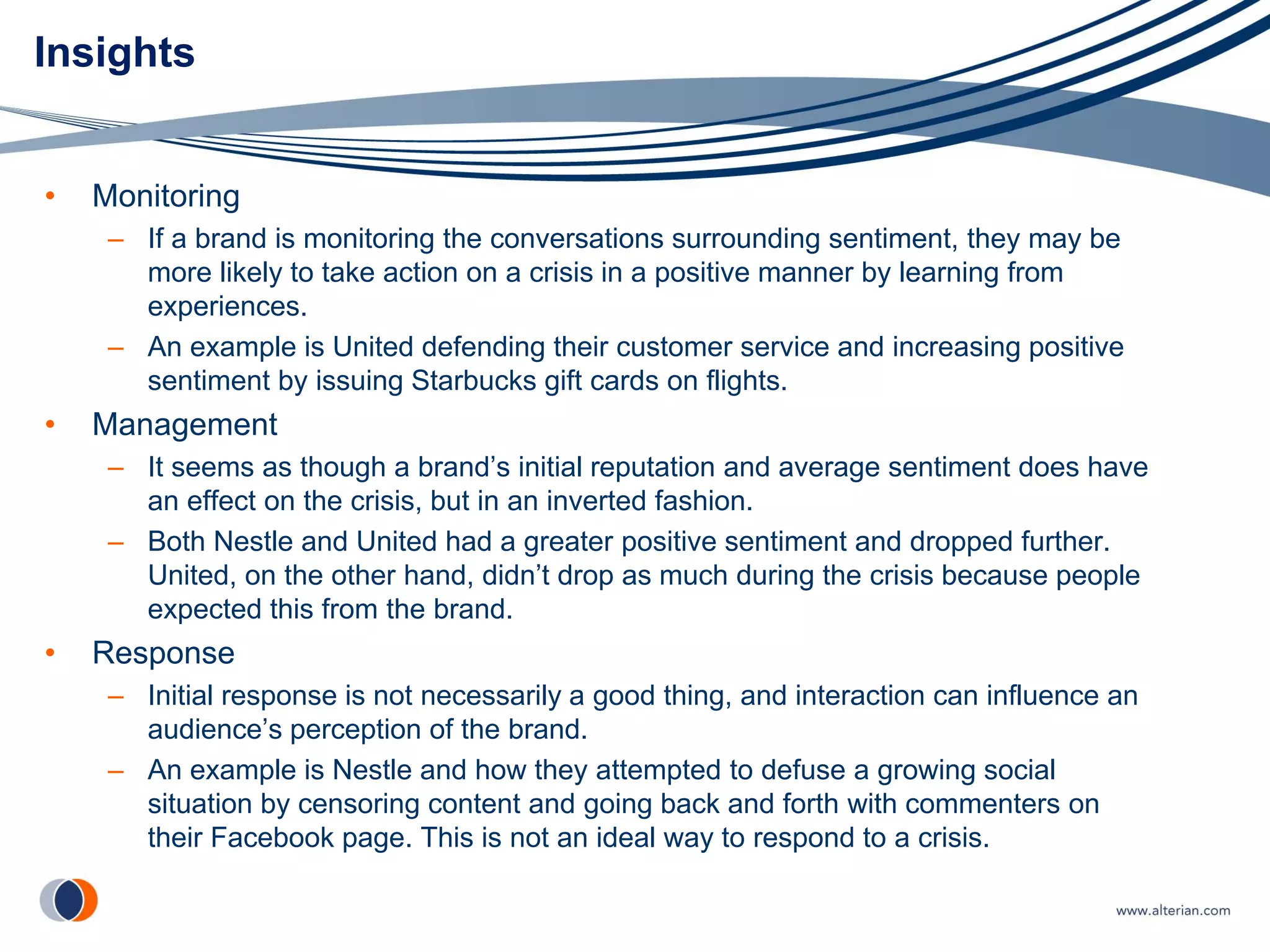 Insights


•   Monitoring
     – If a brand is monitoring the conversations surrounding sentiment, they may be
       more likely to take action on a crisis in a positive manner by learning from
       experiences.
     – An example is United defending their customer service and increasing positive
       sentiment by issuing Starbucks gift cards on flights.
•   Management
     – It seems as though a brand’s initial reputation and average sentiment does have
       an effect on the crisis, but in an inverted fashion.
     – Both Nestle and United had a greater positive sentiment and dropped further.
       United, on the other hand, didn’t drop as much during the crisis because people
       expected this from the brand.
•   Response
     – Initial response is not necessarily a good thing, and interaction can influence an
       audience’s perception of the brand.
     – An example is Nestle and how they attempted to defuse a growing social
       situation by censoring content and going back and forth with commenters on
       their Facebook page. This is not an ideal way to respond to a crisis.
 