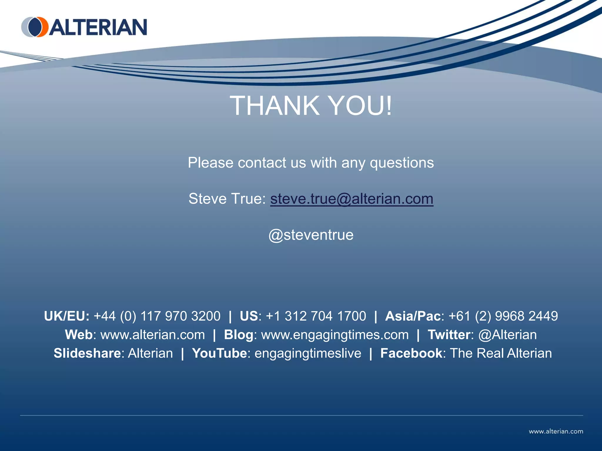 THANK YOU!
                      Please contact us with any questions

                      Steve True: steve.true@alterian.com

                                  @steventrue




UK/EU: +44 (0) 117 970 3200 | US: +1 312 704 1700 | Asia/Pac: +61 (2) 9968 2449
   Web: www.alterian.com | Blog: www.engagingtimes.com | Twitter: @Alterian
 Slideshare: Alterian | YouTube: engagingtimeslive | Facebook: The Real Alterian
 