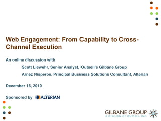 Web Engagement: From Capability to Cross-
Channel Execution
An online discussion with
        Scott Liewehr, Senior Analyst, Outsell’s Gilbane Group
        Arnez Nisperos, Principal Business Solutions Consultant, Alterian

December 16, 2010

Sponsored by
 