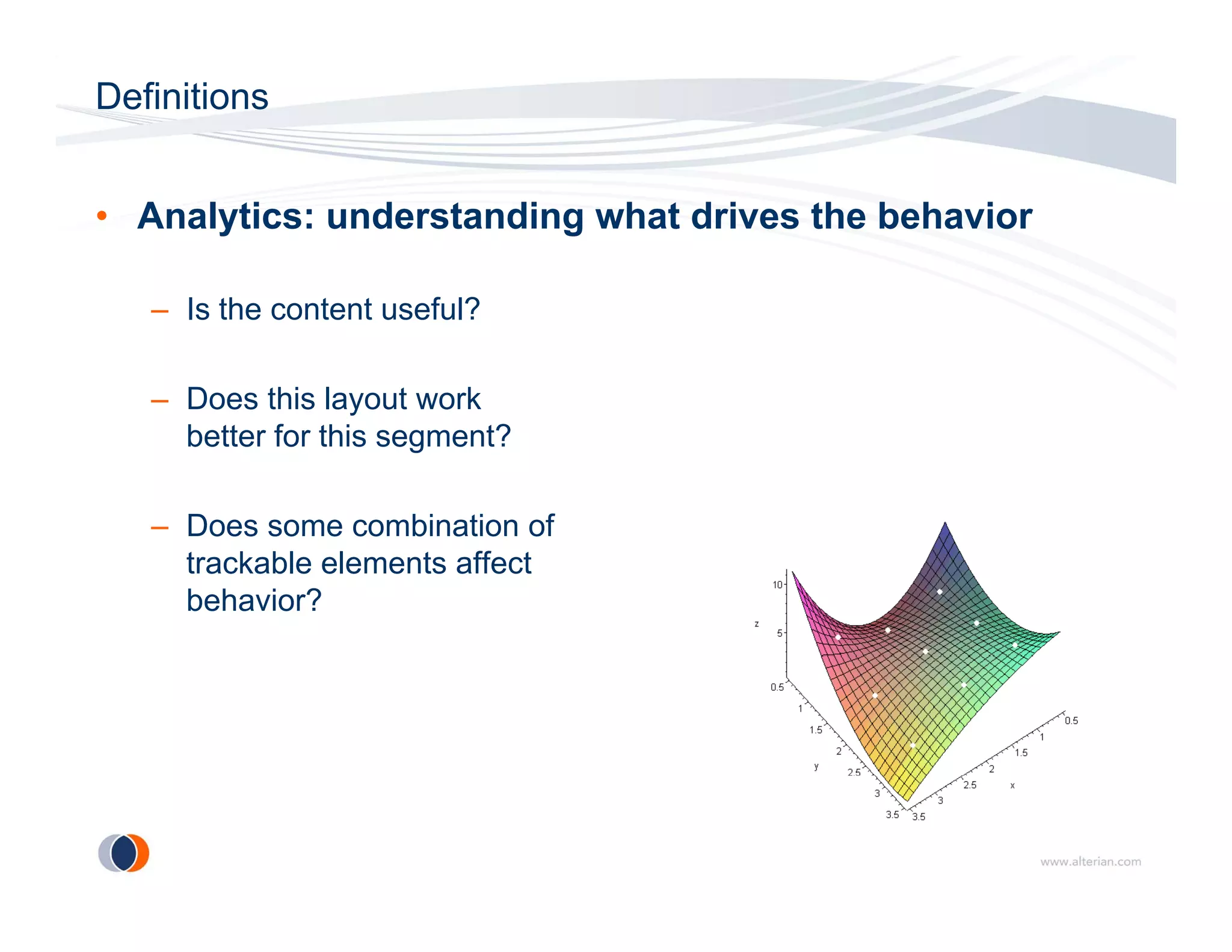 Definitions


• Analytics: understanding what drives the behavior

   – Is the content useful?

   – Does this layout work
     better for this segment?

   – Does some combination of
     trackable elements affect
     behavior?
 