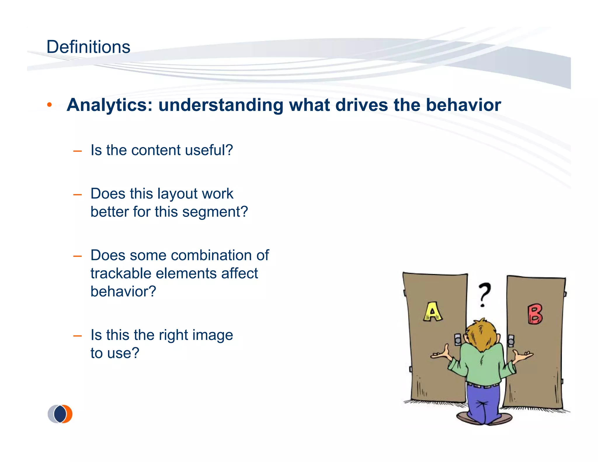 Definitions


• Analytics: understanding what drives the behavior

   – Is the content useful?

   – Does this layout work
     better for this segment?

   – Does some combination of
     trackable elements affect
     behavior?

   – Is this the right image
     to use?
 